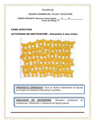 TALLER # 34
INSUMO O NOMBRE DEL TALLER: TRASLACIÓN
TIEMPO PREVISTO: Semana número 34 del ____ al ____ de ____________
Horas de trabajo: 5
FASE AFECTIVA
ACTIVIDAD DE MOTIVACIÓN – Encuentro 3 osos tristes
PROPÓSITO EXPRESIVO: *Que yo realice traslaciones de figuras
en el plano en distintas direcciones y sentidos.
INDICADOR DE DESEMPEÑO: *Resuelvo problemas de
traslaciones, reflexiones y rotaciones de figuras planas.
 