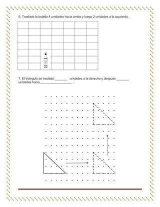 6. Traslado la botella 4 unidades hacia arriba y luego 2 unidades a la izquierda.
7. El triángulo se trasladó _______ unidades a la derecha y después _______
unidades hacia __________________ .
. . . . . . . . . . . . . .
. . . . . . . . . . . . . .
. . . . . . . . . . . . . .
. . . . . . . . . . . . . .
. . . . . . . . . . . . . .
. . . . . . . . . . . . . .
. . . . . . . . . . . . . .
. . . . . . . . . . . . . .
. . . . . . . . . . . . . .
. . . . . . . . . . . . . .
. . . . . . . . . . . . . .
. . . . . . . . . . . . . .
. . . . . . . . . . . . . .
 