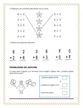 3. Relaciono con una línea cada adición con su suma:
4. Realizo las siguientes adiciones:
PROBLEMAS DE ADICIÓN
6. Laura tenía 3 globos y su hermana Lina le regaló 4 globos más. ¿Cuántos globos
tiene ahora Laura?
¿Cuántos globos tenía?
¿Cuántos le regaló Lina?
Laura tiene ahora
 