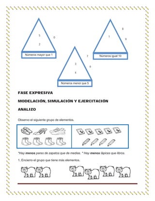 FASE EXPRESIVA
MODELACIÓN, SIMULACIÓN Y EJERCITACIÓN
ANALIZO
Observo el siguiente grupo de elementos.
*Hay menos pares de zapatos que de medias. * Hay menos lápices que libros.
1. Encierro el grupo que tiene más elementos.
Números mayor que 1
5
2
0
Números menor que 5
3
4
7
6
Números igual 10
1
8
9
 