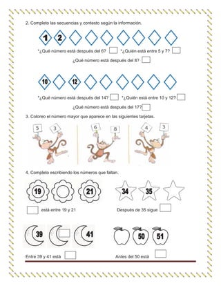 2. Completo las secuencias y contesto según la información.
*¿Qué número está después del 6? *¿Quién está entre 5 y 7?
¿Qué número está después del 8?
*¿Qué número está después del 14? *¿Quién está entre 10 y 12?
¿Qué número está después del 17?
3. Coloreo el número mayor que aparece en las siguientes tarjetas.
4. Completo escribiendo los números que faltan.
está entre 19 y 21 Después de 35 sigue
Entre 39 y 41 está Antes del 50 está
 