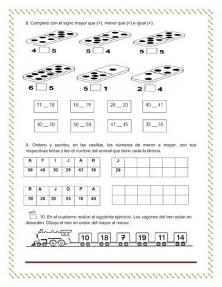8. Completo con el signo mayor que (>), menor que (<) e igual (=).
9. Ordeno y escribo, en las casillas, los números de menor a mayor, con sus
respectivas letras y leo el nombre del animal que tiene cada la lámina.
A F I J A R
59 48 30 29 43 36
10. En el cuaderno realizo el siguiente ejercicio. Los vagones del tren están en
desorden. Dibujo el tren en orden del mayor al menor.
J
29
R A J O P A
50 20 30 55 10 40
11 __ 10 18 __ 19 20 __ 20 40 __ 41
30 __ 20 50 __ 50 47 __ 45 35 __ 35
 