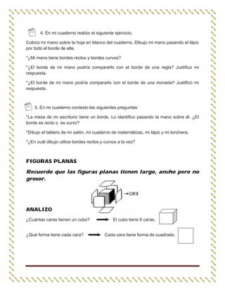 4. En mi cuaderno realizo el siguiente ejercicio.
Coloco mi mano sobre la hoja en blanco del cuaderno. Dibujo mi mano pasando el lápiz
por todo el borde de ella.
*¿Mi mano tiene bordes rectos y bordes curvos?
*¿El borde de mi mano podría compararlo con el borde de una regla? Justifico mi
respuesta.
*¿El borde de mi mano podría compararlo con el borde de una moneda? Justifico mi
respuesta.
5. En mi cuaderno contesto las siguientes preguntas:
*La mesa de mi escritorio tiene un borde. Lo identifico pasando la mano sobre él. ¿El
borde es recto o es curvo?
*Dibujo el tablero de mi salón, mi cuaderno de matemáticas, mi lápiz y mi lonchera.
*¿En cuál dibujo utilice bordes rectos y curvos a la vez?
FIGURAS PLANAS
Recuerdo que las figuras planas tienen largo, ancho pero no
grosor.
ANALIZO
¿Cuántas caras tienen un cubo? El cubo tiene 6 caras.
¿Qué forma tiene cada cara? Cada cara tiene forma de cuadrado.
 