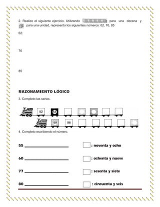 2. Realizo el siguiente ejercicio. Utilizando para una decena y
para una unidad, represento los siguientes números: 62, 76, 85
62:
76
85
RAZONAMIENTO LÓGICO
3. Completo las series.
4. Completo escribiendo el número.
55 ________________________ : noventa y ocho
60 ________________________ : ochenta y nueve
77 ________________________ : sesenta y siete
80 ________________________ : cincuenta y seis
 