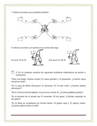 7. Hallo el sumando que completa la adición.
8. Adivino el número y lo escribo en la camisa del mago.
Si sumo 12 da 23 Si le sumo 21 da 36
9. En mi cuaderno resuelvo los siguientes problemas matemáticos de adición y
sustracción.
*Para una piñata, Andrea compró 23 vasos grandes y 15 pequeños. ¿Cuántos vasos
compró en total?
*En la casa de María almorzaron 27 personas. Si 13 eran niños. ¿Cuántos adultos
almorzaron?
*Mi tía Tania horneó 63 galletas. Si ya se han comido 42, ¿Cuántas galletas quedan?
*En el almacén de mi abuelo hay 70 mascotas. 20 son gatos. ¿Cuántas mascotas no
son gatos?
*En la fiesta de cumpleaños de Camila habían 18 globos rojos y 27 globos verdes.
¿Cuántos globos había en total?
 