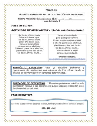 TALLER # 15
INSUMO O NOMBRE DEL TALLER: SUSTRACCIÓN CON TRES CIFRAS
TIEMPO PREVISTO: Semana número 15 del ____ al ____ de ____________
Horas de trabajo: 5
FASE AFECTIVA
ACTIVIDAD DE MOTIVACIÓN – “Sal de ahí chivita chivita”
FASE COGNITIVA
Así como puedo sustraer decenas exactas, también puedo sustraer centenas exactas.
500 – 200 = 300
Sal de ahí, chivita, chivita
Sal de ahí, de ese lugar.
Sal de ahí, chivita, chivita
Sal de ahí, de ese lugar.
Vamos a llamar al lobo
para que saque a la Chiva.
El lobo no quiere sacar a la Chiva,
y la chiva no quiere salir de ahí.
Sal de ahí, chivita, chivita ...
Vamos a llamar al palo
para que le pegue al lobo.
El palo no quiere pegarle al lobo,
el lobo no quiere sacar a la Chiva,
y la chiva no quiere salir de ahí.
Sal de ahí, chivita, chivita…
Vamos a llamar al fuego
para que queme al palo.
CANCIÓN COMPLETA:
www.silvitablanco.com.ar/cancionesparaninos/chivita.htm
PROPÓSITO EXPRESIVO: *Que yo solucione problemas y
operaciones de sustracción con números de tres cifras, desde el
análisis de la información en contextos determinados.
INDICADOR DE DESEMPEÑO: * Resuelvo problemas referidos a la
sustracción relativa a las acciones de quitar; separar; retroceder; en el
ámbito numérico del nivel.
 