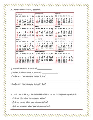 4. Observo el calendario y respondo.
¿Cuántos días tiene la semana? ______________.
¿Cuál es el primer día de la semana? ________________.
¿Cuáles son los meses que tienen 30 días? __________________________________
_____________________________________________________________________.
¿Cuáles son los meses que tienen 31 días? __________________________________
__________________________________________________________________.
5. En mi cuaderno pego un calendario, busco el día de mi cumpleaños y respondo:
*¿Cuántos días faltan para mi cumpleaños?
*¿Cuántos meses faltan para mi cumpleaños?
*¿Cuántas semanas faltan para mi cumpleaños?
 