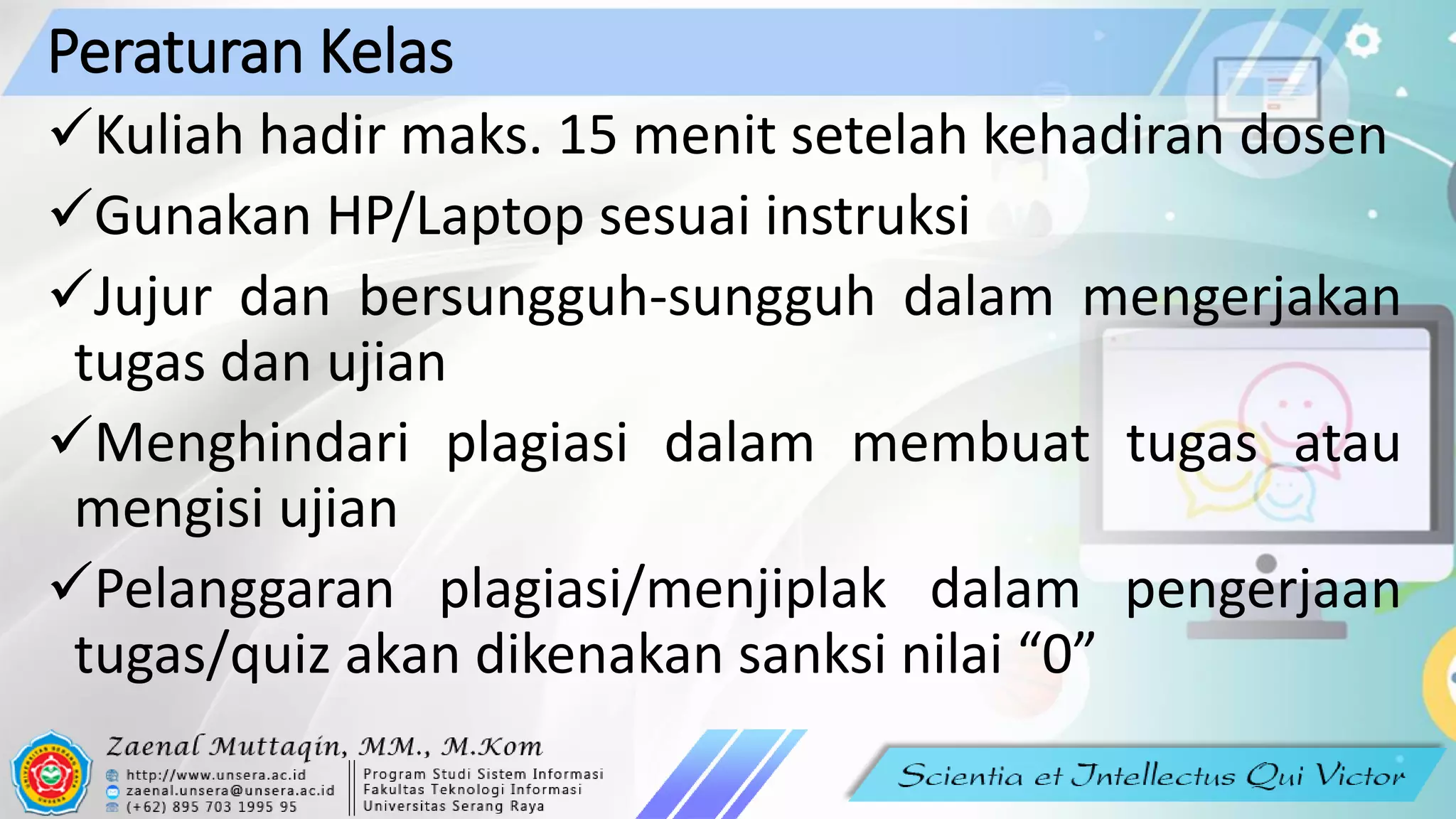 Peraturan Kelas
✓Kuliah hadir maks. 15 menit setelah kehadiran dosen
✓Gunakan HP/Laptop sesuai instruksi
✓Jujur dan bersungguh-sungguh dalam mengerjakan
tugas dan ujian
✓Menghindari plagiasi dalam membuat tugas atau
mengisi ujian
✓Pelanggaran plagiasi/menjiplak dalam pengerjaan
tugas/quiz akan dikenakan sanksi nilai “0”
 