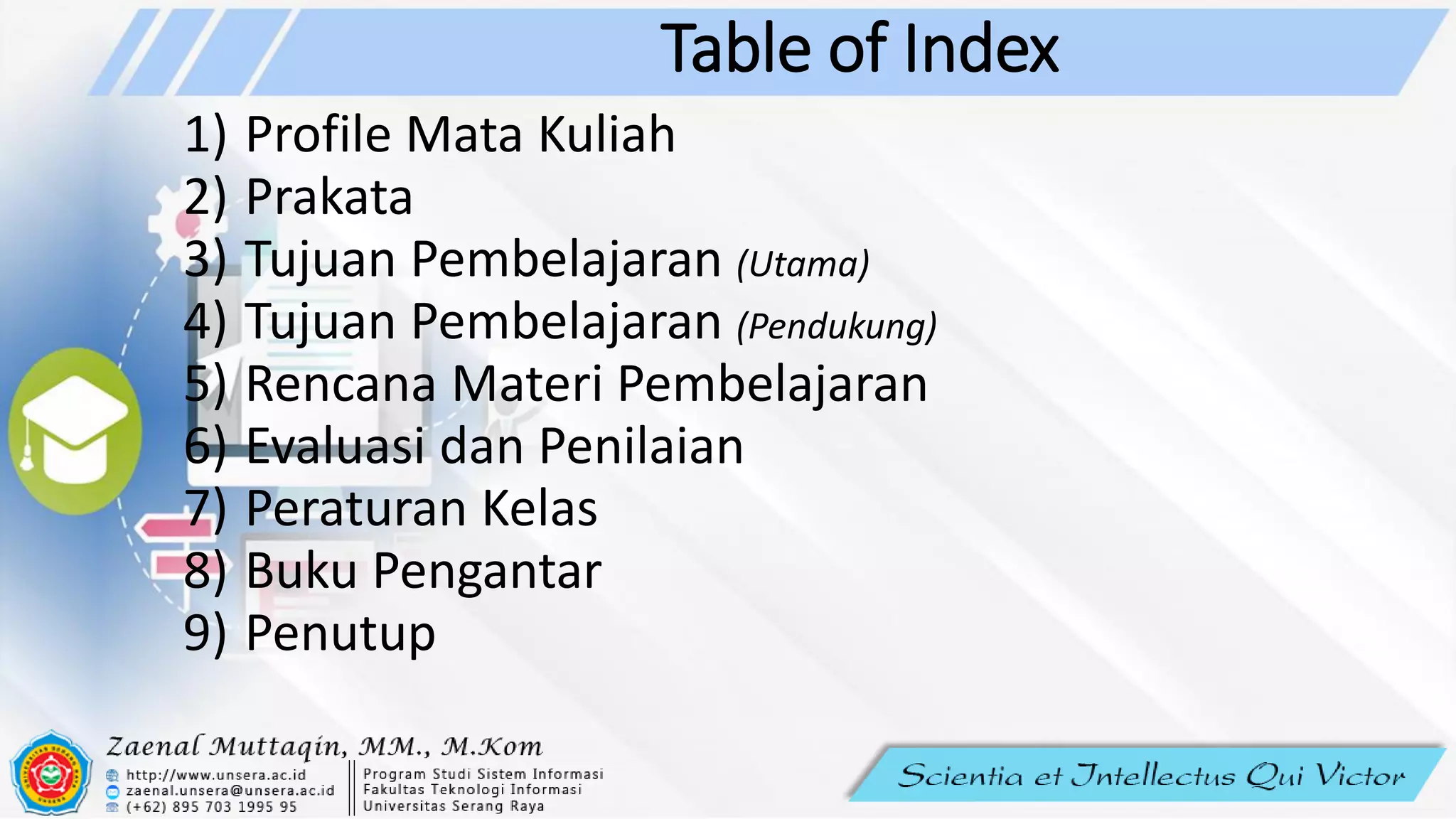 Table of Index
1) Profile Mata Kuliah
2) Prakata
3) Tujuan Pembelajaran (Utama)
4) Tujuan Pembelajaran (Pendukung)
5) Rencana Materi Pembelajaran
6) Evaluasi dan Penilaian
7) Peraturan Kelas
8) Buku Pengantar
9) Penutup
 