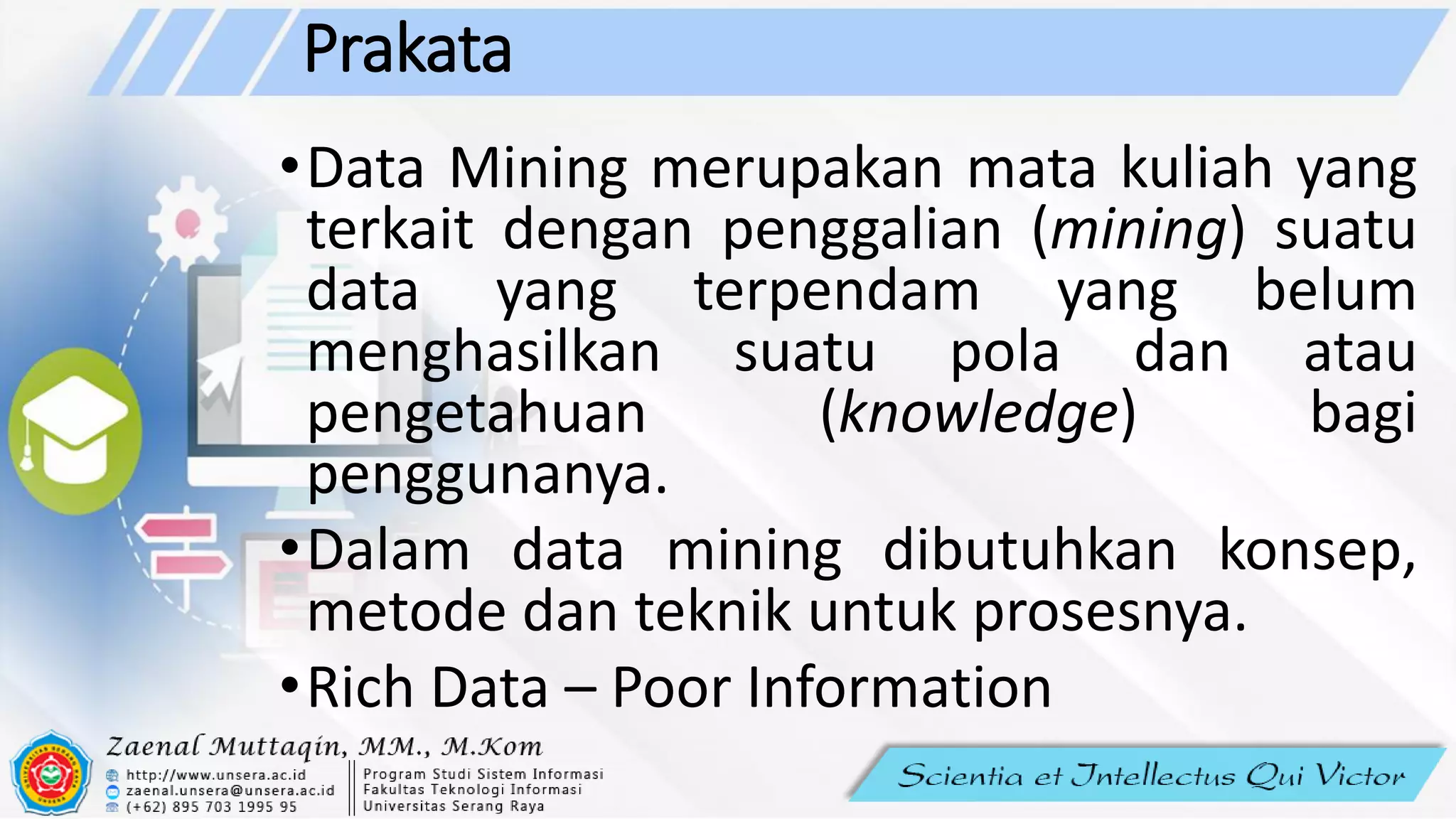 Prakata
•Data Mining merupakan mata kuliah yang
terkait dengan penggalian (mining) suatu
data yang terpendam yang belum
menghasilkan suatu pola dan atau
pengetahuan (knowledge) bagi
penggunanya.
•Dalam data mining dibutuhkan konsep,
metode dan teknik untuk prosesnya.
•Rich Data – Poor Information
 