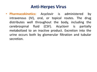 Anti-Herpes Virus
• Pharmacokinetics: Acyclovir is administered by
intravenous (IV), oral, or topical routes. The drug
distributes well throughout the body, including the
cerebrospinal fluid (CSF). Acyclovir is partially
metabolized to an inactive product. Excretion into the
urine occurs both by glomerular filtration and tubular
secretion.
 