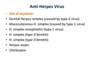 Anti-Herpes Virus
• Use of acyclovir:
• Genital Herpes simplex (caused by type-2 virus)
• Mucocutaneous H. simplex (caused by type-1 virus)
• H. simplex encephalitis (type-1 virus)
• H. simplex (type I) keratitis
• H. simplex (type I) keratitis
• Herpes zoster
• Chickenpox
 