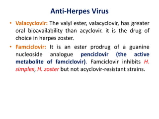 Anti-Herpes Virus
• Valacyclovir: The valyl ester, valacyclovir, has greater
oral bioavailability than acyclovir. it is the drug of
choice in herpes zoster.
• Famciclovir: It is an ester prodrug of a guanine
nucleoside analogue penciclovir (the active
metabolite of famciclovir). Famciclovir inhibits H.
simplex, H. zoster but not acyclovir-resistant strains.
 
