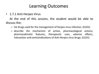 Learning Outcomes
• 1.7.1 Anti-Herpes Virus
At the end of this session, the student would be able to
discuss the:
– list drugs used for the management of herpes virus infection. (CLO1)
– describe the mechanism of action, pharmacological actions,
pharmacokinetic features, therapeutic uses, adverse effects,
interaction and contraindications of Anti-Herpes virus drugs. (CLO1)
 