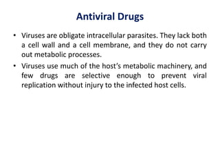 Antiviral Drugs
• Viruses are obligate intracellular parasites. They lack both
a cell wall and a cell membrane, and they do not carry
out metabolic processes.
• Viruses use much of the host’s metabolic machinery, and
few drugs are selective enough to prevent viral
replication without injury to the infected host cells.
 