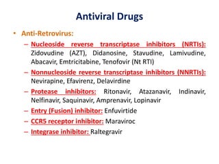 Antiviral Drugs
• Anti-Retrovirus:
– Nucleoside reverse transcriptase inhibitors (NRTIs):
Zidovudine (AZT), Didanosine, Stavudine, Lamivudine,
Abacavir, Emtricitabine, Tenofovir (Nt RTI)
– Nonnucleoside reverse transcriptase inhibitors (NNRTIs):
Nevirapine, Efavirenz, Delavirdine
– Protease inhibitors: Ritonavir, Atazanavir, Indinavir,
Nelfinavir, Saquinavir, Amprenavir, Lopinavir
– Entry (Fusion) inhibitor: Enfuvirtide
– CCR5 receptor inhibitor: Maraviroc
– Integrase inhibitor: Raltegravir
 
