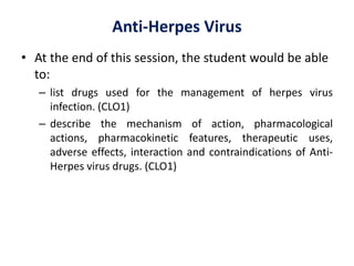 Anti-Herpes Virus
• At the end of this session, the student would be able
to:
– list drugs used for the management of herpes virus
infection. (CLO1)
– describe the mechanism of action, pharmacological
actions, pharmacokinetic features, therapeutic uses,
adverse effects, interaction and contraindications of Anti-
Herpes virus drugs. (CLO1)
 