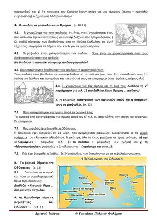 Αρτινού Ιωάννα 4ο Γυμνάσιο Παλαιού Φαλήρου
παραμυθιού και γ) Τα ποιήματα του Ομήρου έχουν στόχο να μας τέρψουν (τέρπω = προκαλώ
ευχαρίστηση) κι όχι να μας διδάξουν Ιστορία.
4. Οι αοιδοί, οι ραψωδοί και ο Όμηρος (σ. 10-11)
4.1. Τι γνωρίζουμε για τους αοιδούς; (τι ήταν, γιατί ονομάστηκαν έτσι,
πού απέδιδαν την ικανότητά τους να αυτοσχεδιάζουν, πού τραγουδούσαν; )
Οι αοιδοί πίστευαν πως βοηθούνταν από τη Mούσα Καλλιόπη, ότι αυτή
τάχα τους υπαγόρευε τα θέματα που επέλεγαν να τραγουδήσουν.
4.2. Οι ραψωδοί είναι μεταγενέστεροι των αοιδών. Ποια είναι τα χαρακτηριστικά που τους
διαφοροποιούν από τους αοιδούς;
Να διαβάσω το πινακάκι σύγκρισης αοιδών-ραψωδών!
4.3. Ποιοι παράγοντες βοηθούσαν τους αοιδούς να αυτοσχεδιάζουν;
Τους αοιδούς τους βοηθούσε να αυτοσχεδιάζουν α) το ταλέντο τους και β) η εκπαίδευσή τους ( η
γνώση των θρύλων και των ηρώων και η ικανότητά τους να απομνημονεύουν φράσεις, στίχους κλπ)
4.4. Τι γνωρίζουμε για τον Όμηρο και τη ζωή του; Διαβάζω τη 2η
παράγραφο στη σελ. 12 του βιβλίου (Και ο Όμηρος ... απίθανο)
7. H επίσημη καταγραφή των ομηρικών επών και η διαίρεσή
τους σε ραψωδίες (σ. 12)
7.1. Πότε καταγράφηκαν για πρώτη φορά τα ομηρικά έπη;
Τα ομηρικά έπη καταγράφηκαν για πρώτη φορά τον 6ο
π.Χ. αι, στην Αθήνα, την εποχή του τύραννου
Πεισίστρατου.
7.2. Πώς ακριβώς έχει διαιρεθεί η Οδύσσεια;
Η Οδύσσεια έχει διαιρεθεί σε 24 μέρη, που ονομάζονται ραψωδίες. Διακρίνονται με τα μικρά
γράμματα του ελληνικού αλφαβήτου. Γενικότερα, όλο το έπος χωρίζεται σε τρεις ενότητες: α) την
«Τηλεμάχεια» : ραψωδίες α-δ, β) το «Νόστο» : ραψωδίες ε-ν (τμήμα), και γ) τη
«Μνηστηροφονία»: ραψωδίες ν (υπόλοιπη) –ω. Πηγαίνουμε και στη σ. 15!
7.3. Πώς έχει διαιρεθεί η Ιλιάδα; Σε 24 ραψωδίες, που διακρίνονται με τα κεφαλαία γράμματα.
8. Τα βασικά θέματα της
Οδύσσειας (σ. 12)
8.1. Ποιο είναι το κεντρικό
και ποιο το συμπληρωματικό
θέμα της Οδύσσειας;
Διαβάζω: «Κεντρικό θέμα ...
όσο και στην πατρίδα»
9. Ας θυμηθούμε τώρα τις
περιπέτειες του
Οδυσσέα!... σελ. 13
 