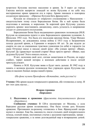 28
встретило Кутузова местное население и армия. За 5 верст до города
Гжатска жители выпрягли лошадей из возка Кутузова и на себе под
восторженные крики привезли его в город. Армия ликовала и повторяла
солдатскую присказку – «Приехал Кутузов бить французов!».
Кутузов не отказался от открытого столкновения с Наполеоном –
свидетельством этому стала Бородинская битва. Но к ней нужна была
подготовка и военная, и моральная. За короткий срок Кутузову удалось
укрепить армию: восстановить дисциплину, снять усталость и напряжение
солдат от длительного отступления.
Бородинская битва была выдающимся сражением полководца (М.И.
Кутузов на командном пункте в день Бородинского сражения художник А.
Шепелюк 1952 год). Это была его последняя крупная битва. Умер Михаил
Илларионович, не дождавшись конца войны в 1813 году в Заграничном
походе русской армии, в Германии в возрасте 68 лет. За две недели до
смерти он сам со смешанным чувством удивления (за себя) и гордости (за
свою Отчизну) писал в письме своей жене: «На улицах кричат: «Виват,
Кутузов! Да здравствует великий старик! Иные просто кричат: «Виват, наш
дедушка Кутузов! Этого описать нельзя…».
И вот, исполнив свой долг, изгнав захватчиков из России, он вдруг
слабеет, теряет всякий интерес к военным действиям и после легкой
простуды угасает.
Память о М.И. Кутузове жива и будет жить дальше. В 1942 году в
память о великом русском полководце был учрежден орден Кутузова как
одна из высших боевых наград нашей страны.
(На фоне музыки Прокофьева «Вставайте, люди русские!»)
Ученик: Обе армии ждали генерального сражения, обе готовились к нему. И
вот этот день настал…
Вторая страница
«Бородино»
1. Подготовка к сражению (фрагменты документального фильма
«Бородино»).
Сообщение ученика: В 120-и километрах от Москвы, у села
Бородино русская армия остановилась. Она была готова дать большое
сражение. Противники по-разному готовились к бою. Французский лагерь
шумел и ликовал. Еще бы, наконец-то, после стольких дней изнурительного
похода, плохой пищи, постоянных стычек с русскими партизанами, завтра –
генеральное сражение, а за ними долгожданный мир и возвращение домой.
 