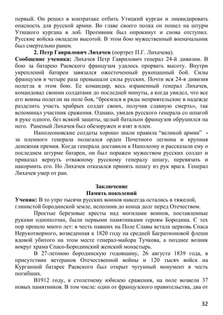 32
первый. Он решил в контратаке отбить Утицкий курган и ликвидировать
опасность для русской армии. Во главе своего полка он пошел на штурм
Утицкого кургана в лоб. Противник был опрокинут и снова отступил.
Русские войска овладели высотой. В этом бою мужественный военачальник
был смертельно ранен.
2. Петр Гаврилович Лихачев (портрет П.Г. Лихачева).
Сообщение ученика: Лихачев Петр Гаврилович генерал 24-й дивизии. В
бою за батарею Раевского французам удалось прорвать высоту. Внутри
укреплений батареи завязался ожесточенный рукопашный бой. Силы
французов в четыре раза превышали силы русских. Почти вся 24-я дивизия
полегла в этом бою. Ее командир, весь израненный генерал Лихачев,
командовал своими солдатами до последней минуты, а когда увидел, что все
его воины полегли на поле боя, “бросился в ряды неприятельские в надежде
разделить участь храбрых солдат своих, получив славную смерть», так
вспоминал участник сражения. Однако, увидев русского генерала со шпагой
в руке одного, без всякой защиты, целый батальон французов обрушился на
него. Раненый Лихачев был обезоружен и взят в плен.
Наполеоновские солдаты хорошо знали правила “великой армии” -
за пленного генерала полагался орден Почетного легиона и крупная
денежная премия. Когда генерала доставили к Наполеону и рассказали ему о
последнем штурме батареи, он был поражен мужеством русских солдат и
приказал вернуть отважному русскому генералу шпагу, перевязать и
накормить его. Но Лихачев отказался принять шпагу из рук врага. Генерал
Лихачев умер от ран.
Заключение
Память поколений
Ученик: В то утро тысячи русских воинов навсегда остались в тяжелой,
глинистой бородинской земле, исполнив до конца долг перед Отечеством.
Простые березовые кресты над могилами воинов, поставленные
руками однополчан, были первыми памятниками героям Бородина. С тех
пор прошло много лет: в честь павших на Поле Славы встала церковь Спаса
Нерукотворного, возведенная к 1820 году на средней Багратионовой флеши
вдовой убитого на этом месте генерал-майора Тучкова, а позднее возник
вокруг храма Спасо-Бородинский женский монастырь.
В 27-летнюю бородинскую годовщину, 26 августа 1839 года, в
присутствии ветеранов Отечественной войны и 120 тысяч войск на
Курганной батарее Раевского был открыт чугунный монумент в честь
погибших.
В1912 году, к столетнему юбилею сражения, на поле возвели 37
новых памятников. В том числе: один от французского правительства, два от
 