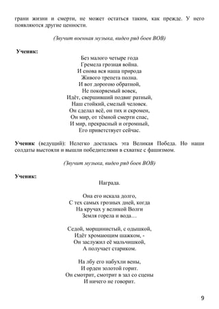 9
грани жизни и смерти, не может остаться таким, как прежде. У него
появляются другие ценности.
(Звучит военная музыка, видео ряд боев ВОВ)
Ученик:
Без малого четыре года
Гремела грозная война.
И снова вся наша природа
Живого трепета полна.
И вот дорогою обратной,
Не покоряемый вовек,
Идёт, свершивший подвиг ратный,
Наш стойкий, смелый человек.
Он сделал всё, он тих и скромен,
Он мир, от тёмной смерти спас,
И мир, прекрасный и огромный,
Его приветствует сейчас.
Ученик (ведущий): Нелегко досталась эта Великая Победа. Но наши
солдаты выстояли и вышли победителями в схватке с фашизмом.
(Звучит музыка, видео ряд боев ВОВ)
Ученик:
Награда.
Она его искала долго,
С тех самых грозных дней, когда
На кручах у великой Волги
Земля горела и вода…
Седой, морщинистый, с одышкой,
Идёт хромающим шажком, -
Он заслужил её мальчишкой,
А получает стариком.
На лбу его набухли вены,
И орден золотой горит.
Он смотрит, смотрит в зал со сцены
И ничего не говорит.
 