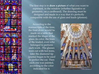 The first step is to draw a picture of what you want to
represent, in the window (whether figurative or
geometric, on a cardboard). The drawing must be
designed and made in a way that it's perfectly
compatible with the use of glass and leads (plomos).
According to the
manuscripts of the time,
the final draw would be
made on a table that
marked the shape of the
glass, its color, the lines
of the leaded, even who
belonged to perform
each work . The glasses
were cut with hot irons,
later the diamond tip
(punta) began to be used
to perfect the cut. Then
each one was painted,
according to the color
indicated for it.
 