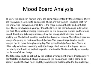 Mood Board Analysis
To start, the people in my talk show are being represented by these images. There
are two women sat next to each other. These are the women I imagine that run
the show. The first woman, mid 40’s, is the more dominant, jolly and confident
one. The second woman, younger than the first, is the comedian and side kick of
the first. The guests are being represented by the two other women on the mood
board. Guest one is being represented by the young adult with her thumbs
sticking up. She is kind, positive minded but broke for money. Therefore, I have an
image of a penny as that must be all she has. The quote image is what quote I
imaged her to think through every day. The second lady is Guest two. She is an
older lady, who is very wealthy with the image piled money. She is posh as you
can see by the furniture in the image that she is with. She is also lucky as seen by
the four-leaf clover image.
The talk show could be set out by the seating arrangement image, this looks very
comfortable and relaxed. I have also placed the microphone that is going to be
spoken into by the two hosts and the soundwaves that input to the live audience.
 