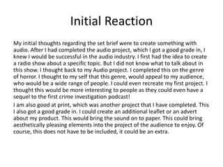 Initial Reaction
My initial thoughts regarding the set brief were to create something with
audio. After I had completed the audio project, which I got a good grade in, I
knew I would be successful in the audio industry. I first had the idea to create
a radio show about a specific topic. But I did not know what to talk about in
this show. I thought back to my Audio project. I completed this on the genre
of horror. I thought to my self that this genre, would appeal to my audience,
who would be a wide range of people. I could even recreate my first project. I
thought this would be more interesting to people as they could even have a
sequel to the first crime investigation podcast!
I am also good at print, which was another project that I have completed. This
I also got a good grade in. I could create an additional leaflet or an advert
about my product. This would bring the sound on to paper. This could bring
aesthetically pleasing elements into the project of the audience to enjoy. Of
course, this does not have to be included, it could be an extra.
 