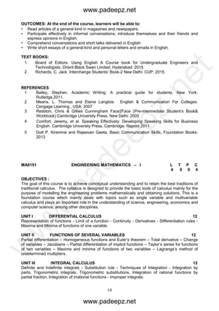 14
MA8151 ENGINEERING MATHEMATICS – I L T P C
4 0 0 4
OBJECTIVES :
The goal of this course is to achieve conceptual understanding and to retain the best traditions of
traditional calculus. The syllabus is designed to provide the basic tools of calculus mainly for the
purpose of modelling the engineering problems mathematically and obtaining solutions. This is a
foundation course which mainly deals with topics such as single variable and multivariable
calculus and plays an important role in the understanding of science, engineering, economics and
computer science, among other disciplines.
UNIT I DIFFERENTIAL CALCULUS 12
Representation of functions - Limit of a function - Continuity - Derivatives - Differentiation rules -
Maxima and Minima of functions of one variable.
UNIT II FUNCTIONS OF SEVERAL VARIABLES 12
Partial differentiation – Homogeneous functions and Euler’s theorem – Total derivative – Change
of variables – Jacobians – Partial differentiation of implicit functions – Taylor’s series for functions
of two variables – Maxima and minima of functions of two variables – Lagrange’s method of
undetermined multipliers.
UNIT III INTEGRAL CALCULUS 12
Definite and Indefinite integrals - Substitution rule - Techniques of Integration - Integration by
parts, Trigonometric integrals, Trigonometric substitutions, Integration of rational functions by
partial fraction, Integration of irrational functions - Improper integrals.
OUTCOMES: At the end of the course, learners will be able to:
• Read articles of a general kind in magazines and newspapers.
• Participate effectively in informal conversations; introduce themselves and their friends and
express opinions in English.
• Comprehend conversations and short talks delivered in English
• Write short essays of a general kind and personal letters and emails in English.
TEXT BOOKS:
1. Board of Editors. Using English A Course book for Undergraduate Engineers and
Technologists. Orient Black Swan Limited, Hyderabad: 2015
2. Richards, C. Jack. Interchange Students’ Book-2 New Delhi: CUP, 2015.
REFERENCES
1 Bailey, Stephen. Academic Writing: A practical guide for students. New York:
Rutledge,2011.
2 Means, L. Thomas and Elaine Langlois. English & Communication For Colleges.
Cengage Learning , USA: 2007
3 Redston, Chris & Gillies Cunningham Face2Face (Pre-intermediate Student’s Book&
Workbook) Cambridge University Press, New Delhi: 2005
4 Comfort, Jeremy, et al. Speaking Effectively: Developing Speaking Skills for Business
English. Cambridge University Press, Cambridge: Reprint 2011
5 Dutt P. Kiranmai and Rajeevan Geeta. Basic Communication Skills, Foundation Books:
2013
www.padeepz.net
www.padeepz.net
w
w
w
.padeepz.net
 
