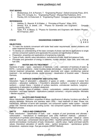 17
TEXT BOOKS:
1. Bhattacharya, D.K. & Poonam, T. “Engineering Physics”. Oxford University Press, 2015.
2. Gaur, R.K. & Gupta, S.L. “Engineering Physics”. Dhanpat Rai Publishers, 2012.
3. Pandey, B.K. & Chaturvedi, S. “Engineering Physics”. Cengage Learning India, 2012.
REFERENCES:
1. Halliday, D., Resnick, R. & Walker, J. “Principles of Physics”. Wiley, 2015.
2. Serway, R.A. & Jewett, J.W. “Physics for Scientists and Engineers”. Cengage
Learning, 2010.
3. Tipler, P.A. & Mosca, G. “Physics for Scientists and Engineers with Modern Physics’.
W.H.Freeman, 2007.
CY8151 ENGINEERING CHEMISTRY L T P C
3 0 0 3
OBJECTIVES:
 To make the students conversant with boiler feed water requirements, related problems and
water treatment techniques.
 To develop an understanding of the basic concepts of phase rule and its applications to single
and two component systems and appreciate the purpose and significance of alloys.
 Preparation, properties and applications of engineering materials.
 Types of fuels, calorific value calculations, manufacture of solid, liquid and gaseous fuels.
 Principles and generation of energy in batteries, nuclear reactors, solar cells, wind mills and
fuel cells.
UNIT I WATER AND ITS TREATMENT 9
Hardness of water – types – expression of hardness – units – estimation of hardness of water by
EDTA – numerical problems – boiler troubles (scale and sludge) – treatment of boiler feed water –
Internal treatment (phosphate, colloidal, sodium aluminate and calgon conditioning) external
treatment – Ion exchange process, zeolite process – desalination of brackish water - Reverse
Osmosis.
UNIT II SURFACE CHEMISTRY AND CATALYSIS 9
Adsorption: Types of adsorption – adsorption of gases on solids – adsorption of solute from
solutions – adsorption isotherms – Freundlich’s adsorption isotherm – Langmuir’s adsorption
isotherm – contact theory – kinetics of surface reactions, unimolecular reactions, Langmuir -
applications of adsorption on pollution abatement.
Catalysis: Catalyst – types of catalysis – criteria – autocatalysis – catalytic poisoning and catalytic
promoters - acid base catalysis – applications (catalytic convertor) – enzyme catalysis– Michaelis
– Menten equation.
UNIT III ALLOYS AND PHASE RULE 9
Alloys: Introduction- Definition- properties of alloys- significance of alloying, functions and effect of
alloying elements- Nichrome and stainless steel (18/8) – heat treatment of steel. Phase rule:
Introduction, definition of terms with examples, one component system -water system - reduced
phase rule - thermal analysis and cooling curves - two component systems - lead-silver system -
Pattinson process.
UNIT IV FUELS AND COMBUSTION 9
Fuels: Introduction - classification of fuels - coal - analysis of coal (proximate and ultimate) -
carbonization - manufacture of metallurgical coke (Otto Hoffmann method) - petroleum -
manufacture of synthetic petrol (Bergius process) - knocking - octane number - diesel oil - cetane
number - natural gas - compressed natural gas (CNG) - liquefied petroleum gases (LPG) - power
alcohol and biodiesel. Combustion of fuels: Introduction - calorific value - higher and lower calorific
values- theoretical calculation of calorific value - ignition temperature - spontaneous ignition
temperature - explosive range - flue gas analysis (ORSAT Method).
www.padeepz.net
www.padeepz.net
w
w
w
.padeepz.net
 