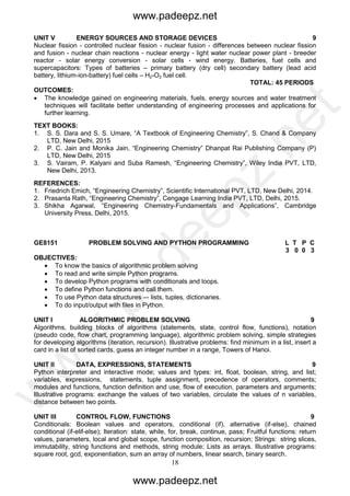 18
UNIT V ENERGY SOURCES AND STORAGE DEVICES 9
Nuclear fission - controlled nuclear fission - nuclear fusion - differences between nuclear fission
and fusion - nuclear chain reactions - nuclear energy - light water nuclear power plant - breeder
reactor - solar energy conversion - solar cells - wind energy. Batteries, fuel cells and
supercapacitors: Types of batteries – primary battery (dry cell) secondary battery (lead acid
battery, lithium-ion-battery) fuel cells – H2-O2 fuel cell.
TOTAL: 45 PERIODS
OUTCOMES:
 The knowledge gained on engineering materials, fuels, energy sources and water treatment
techniques will facilitate better understanding of engineering processes and applications for
further learning.
TEXT BOOKS:
1. S. S. Dara and S. S. Umare, “A Textbook of Engineering Chemistry”, S. Chand & Company
LTD, New Delhi, 2015
2. P. C. Jain and Monika Jain, “Engineering Chemistry” Dhanpat Rai Publishing Company (P)
LTD, New Delhi, 2015
3. S. Vairam, P. Kalyani and Suba Ramesh, “Engineering Chemistry”, Wiley India PVT, LTD,
New Delhi, 2013.
REFERENCES:
1. Friedrich Emich, “Engineering Chemistry”, Scientific International PVT, LTD, New Delhi, 2014.
2. Prasanta Rath, “Engineering Chemistry”, Cengage Learning India PVT, LTD, Delhi, 2015.
3. Shikha Agarwal, “Engineering Chemistry-Fundamentals and Applications”, Cambridge
University Press, Delhi, 2015.
GE8151 PROBLEM SOLVING AND PYTHON PROGRAMMING L T P C
3 0 0 3
OBJECTIVES:
 To know the basics of algorithmic problem solving
 To read and write simple Python programs.
 To develop Python programs with conditionals and loops.
 To define Python functions and call them.
 To use Python data structures –- lists, tuples, dictionaries.
 To do input/output with files in Python.
UNIT I ALGORITHMIC PROBLEM SOLVING 9
Algorithms, building blocks of algorithms (statements, state, control flow, functions), notation
(pseudo code, flow chart, programming language), algorithmic problem solving, simple strategies
for developing algorithms (iteration, recursion). Illustrative problems: find minimum in a list, insert a
card in a list of sorted cards, guess an integer number in a range, Towers of Hanoi.
UNIT II DATA, EXPRESSIONS, STATEMENTS 9
Python interpreter and interactive mode; values and types: int, float, boolean, string, and list;
variables, expressions, statements, tuple assignment, precedence of operators, comments;
modules and functions, function definition and use, flow of execution, parameters and arguments;
Illustrative programs: exchange the values of two variables, circulate the values of n variables,
distance between two points.
UNIT III CONTROL FLOW, FUNCTIONS 9
Conditionals: Boolean values and operators, conditional (if), alternative (if-else), chained
conditional (if-elif-else); Iteration: state, while, for, break, continue, pass; Fruitful functions: return
values, parameters, local and global scope, function composition, recursion; Strings: string slices,
immutability, string functions and methods, string module; Lists as arrays. Illustrative programs:
square root, gcd, exponentiation, sum an array of numbers, linear search, binary search.
www.padeepz.net
www.padeepz.net
w
w
w
.padeepz.net
 