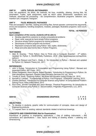 19
UNIT IV LISTS, TUPLES, DICTIONARIES 9
Lists: list operations, list slices, list methods, list loop, mutability, aliasing, cloning lists, list
parameters; Tuples: tuple assignment, tuple as return value; Dictionaries: operations and
methods; advanced list processing - list comprehension; Illustrative programs: selection sort,
insertion sort, mergesort, histogram.
UNIT V FILES, MODULES, PACKAGES 9
Files and exception: text files, reading and writing files, format operator; command line arguments,
errors and exceptions, handling exceptions, modules, packages; Illustrative programs: word count,
copy file.
TOTAL : 45 PERIODS
OUTCOMES:
Upon completion of the course, students will be able to
 Develop algorithmic solutions to simple computational problems
 Read, write, execute by hand simple Python programs.
 Structure simple Python programs for solving problems.
 Decompose a Python program into functions.
 Represent compound data using Python lists, tuples, dictionaries.
 Read and write data from/to files in Python Programs.
TEXT BOOKS:
1. Allen B. Downey, ``Think Python: How to Think Like a Computer Scientist’’, 2nd
edition,
Updated for Python 3, Shroff/O’Reilly Publishers, 2016 (http://greenteapress.com/wp/think-
python/)
2. Guido van Rossum and Fred L. Drake Jr, “An Introduction to Python – Revised and updated
for Python 3.2, Network Theory Ltd., 2011.
REFERENCES:
1. John V Guttag, “Introduction to Computation and Programming Using Python’’, Revised and
expanded Edition, MIT Press , 2013
2. Robert Sedgewick, Kevin Wayne, Robert Dondero, “Introduction to Programming in Python: An
Inter-disciplinary Approach, Pearson India Education Services Pvt. Ltd., 2016.
3. Timothy A. Budd, “Exploring Python”, Mc-Graw Hill Education (India) Private Ltd., 2015.
4. Kenneth A. Lambert, “Fundamentals of Python: First Programs”, CENGAGE Learning, 2012.
5. Charles Dierbach, “Introduction to Computer Science using Python: A Computational Problem-
Solving Focus, Wiley India Edition, 2013.
6. Paul Gries, Jennifer Campbell and Jason Montojo, “Practical Programming: An Introduction to
Computer Science using Python 3”, Second edition, Pragmatic Programmers, LLC, 2013.
GE8152 ENGINEERING GRAPHICS L T P C
2 0 4 4
OBJECTIVES:
 To develop in students, graphic skills for communication of concepts, ideas and design of
Engineering products.
 T o expose them to existing national standards related to technical drawings.
CONCEPTS AND CONVENTIONS (Not for Examination) 1
Importance of graphics in engineering applications – Use of drafting instruments – BIS
conventions and specifications – Size, layout and folding of drawing sheets – Lettering and
dimensioning.
www.padeepz.net
www.padeepz.net
w
w
w
.padeepz.net
 