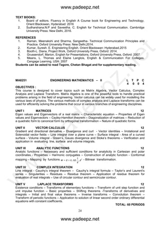 24
TEXT BOOKS:
1. Board of editors. Fluency in English A Course book for Engineering and Technology.
Orient Blackswan, Hyderabad: 2016
2. Sudharshana.N.P and Saveetha. C. English for Technical Communication. Cambridge
University Press: New Delhi, 2016.
REFERENCES
1. Raman, Meenakshi and Sharma, Sangeetha- Technical Communication Principles and
Practice. Oxford University Press: New Delhi,2014.
2. Kumar, Suresh. E. Engineering English. Orient Blackswan: Hyderabad,2015
3. Booth-L. Diana, Project Work, Oxford University Press, Oxford: 2014.
4. Grussendorf, Marion, English for Presentations, Oxford University Press, Oxford: 2007
5. Means, L. Thomas and Elaine Langlois, English & Communication For Colleges.
Cengage Learning, USA: 2007
Students can be asked to read Tagore, Chetan Bhagat and for supplementary reading.
MA8251 ENGINEERING MATHEMATICS – II L T P C
4 0 0 4
OBJECTIVES :
This course is designed to cover topics such as Matrix Algebra, Vector Calculus, Complex
Analysis and Laplace Transform. Matrix Algebra is one of the powerful tools to handle practical
problems arising in the field of engineering. Vector calculus can be widely used for modelling the
various laws of physics. The various methods of complex analysis and Laplace transforms can be
used for efficiently solving the problems that occur in various branches of engineering disciplines.
UNIT I MATRICES 12
Eigen values and Eigenvectors of a real matrix – Characteristic equation – Properties of Eigen
values and Eigenvectors – Cayley-Hamilton theorem – Diagonalization of matrices – Reduction of
a quadratic form to canonical form by orthogonal transformation – Nature of quadratic forms.
UNIT II VECTOR CALCULUS 12
Gradient and directional derivative – Divergence and curl - Vector identities – Irrotational and
Solenoidal vector fields – Line integral over a plane curve – Surface integral - Area of a curved
surface - Volume integral - Green’s, Gauss divergence and Stoke’s theorems – Verification and
application in evaluating line, surface and volume integrals.
UNIT III ANALYTIC FUNCTIONS 12
Analytic functions – Necessary and sufficient conditions for analyticity in Cartesian and polar
coordinates - Properties – Harmonic conjugates – Construction of analytic function - Conformal
mapping – Mapping by functions 21
z
z
czczw ,,, - Bilinear transformation.
UNIT IV COMPLEX INTEGRATION 12
Line integral - Cauchy’s integral theorem – Cauchy’s integral formula – Taylor’s and Laurent’s
series – Singularities – Residues – Residue theorem – Application of residue theorem for
evaluation of real integrals – Use of circular contour and semicircular contour.
UNIT V LAPLACE TRANSFORMS 12
Existence conditions – Transforms of elementary functions – Transform of unit step function and
unit impulse function – Basic properties – Shifting theorems -Transforms of derivatives and
integrals – Initial and final value theorems – Inverse transforms – Convolution theorem –
Transform of periodic functions – Application to solution of linear second order ordinary differential
equations with constant coefficients.
TOTAL: 60 PERIODS
www.padeepz.net
www.padeepz.net
w
w
w
.padeepz.net
 