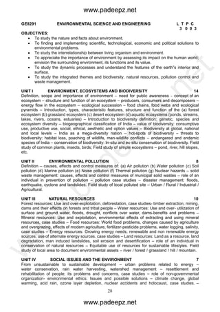 28
GE8291 ENVIRONMENTAL SCIENCE AND ENGINEERING L T P C
3 0 0 3
OBJECTIVES:
 To study the nature and facts about environment.
 To finding and implementing scientific, technological, economic and political solutions to
environmental problems.
 To study the interrelationship between living organism and environment.
 To appreciate the importance of environment by assessing its impact on the human world;
envision the surrounding environment, its functions and its value.
 To study the dynamic processes and understand the features of the earth‟s interior and
surface.
 To study the integrated themes and biodiversity, natural resources, pollution control and
waste management.
UNIT I ENVIRONMENT, ECOSYSTEMS AND BIODIVERSITY 14
Definition, scope and importance of environment – need for public awareness - concept of an
ecosystem – structure and function of an ecosystem – producers, consumers and decomposers –
energy flow in the ecosystem – ecological succession – food chains, food webs and ecological
pyramids – Introduction, types, characteristic features, structure and function of the (a) forest
ecosystem (b) grassland ecosystem (c) desert ecosystem (d) aquatic ecosystems (ponds, streams,
lakes, rivers, oceans, estuaries) – Introduction to biodiversity definition: genetic, species and
ecosystem diversity – biogeographical classification of India – value of biodiversity: consumptive
use, productive use, social, ethical, aesthetic and option values – Biodiversity at global, national
and local levels – India as a mega-diversity nation – hot-spots of biodiversity – threats to
biodiversity: habitat loss, poaching of wildlife, man-wildlife conflicts – endangered and endemic
species of India – conservation of biodiversity: In-situ and ex-situ conservation of biodiversity. Field
study of common plants, insects, birds; Field study of simple ecosystems – pond, river, hill slopes,
etc.
UNIT II ENVIRONMENTAL POLLUTION 8
Definition – causes, effects and control measures of: (a) Air pollution (b) Water pollution (c) Soil
pollution (d) Marine pollution (e) Noise pollution (f) Thermal pollution (g) Nuclear hazards – solid
waste management: causes, effects and control measures of municipal solid wastes – role of an
individual in prevention of pollution – pollution case studies – disaster management: floods,
earthquake, cyclone and landslides. Field study of local polluted site – Urban / Rural / Industrial /
Agricultural.
UNIT III NATURAL RESOURCES 10
Forest resources: Use and over-exploitation, deforestation, case studies- timber extraction, mining,
dams and their effects on forests and tribal people – Water resources: Use and over- utilization of
surface and ground water, floods, drought, conflicts over water, dams-benefits and problems –
Mineral resources: Use and exploitation, environmental effects of extracting and using mineral
resources, case studies – Food resources: World food problems, changes caused by agriculture
and overgrazing, effects of modern agriculture, fertilizer-pesticide problems, water logging, salinity,
case studies – Energy resources: Growing energy needs, renewable and non renewable energy
sources, use of alternate energy sources. case studies – Land resources: Land as a resource, land
degradation, man induced landslides, soil erosion and desertification – role of an individual in
conservation of natural resources – Equitable use of resources for sustainable lifestyles. Field
study of local area to document environmental assets – river / forest / grassland / hill / mountain.
UNIT IV SOCIAL ISSUES AND THE ENVIRONMENT 7
From unsustainable to sustainable development – urban problems related to energy –
water conservation, rain water harvesting, watershed management – resettlement and
rehabilitation of people; its problems and concerns, case studies – role of non-governmental
organization- environmental ethics: Issues and possible solutions – climate change, global
warming, acid rain, ozone layer depletion, nuclear accidents and holocaust, case studies. –
www.padeepz.net
www.padeepz.net
w
w
w
.padeepz.net
 