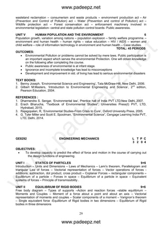 29
wasteland reclamation – consumerism and waste products – environment production act – Air
(Prevention and Control of Pollution) act – Water (Prevention and control of Pollution) act –
Wildlife protection act – Forest conservation act – enforcement machinery involved in
environmental legislation- central and state pollution control boards- Public awareness.
UNIT V HUMAN POPULATION AND THE ENVIRONMENT 6
Population growth, variation among nations – population explosion – family welfare programme –
environment and human health – human rights – value education – HIV / AIDS – women and
child welfare – role of information technology in environment and human health – Case studies.
TOTAL: 45 PERIODS
OUTCOMES:
 Environmental Pollution or problems cannot be solved by mere laws. Public participation is
an important aspect which serves the environmental Protection. One will obtain knowledge
on the following after completing the course.
 Public awareness of environmental is at infant stage.
 Ignorance and incomplete knowledge has lead to misconceptions
 Development and improvement in std. of living has lead to serious environmental disasters
TEXT BOOKS:
1. Benny Joseph, ‘Environmental Science and Engineering’, Tata McGraw-Hill, New Delhi, 2006.
2. Gilbert M.Masters, ‘Introduction to Environmental Engineering and Science’, 2nd
edition,
Pearson Education, 2004.
REFERENCES :
1. Dharmendra S. Sengar, ‘Environmental law’, Prentice hall of India PVT LTD,New Delhi, 2007.
2. Erach Bharucha, “Textbook of Environmental Studies”, Universities Press(I) PVT, LTD,
Hydrabad, 2015.
3. Rajagopalan, R, ‘Environmental Studies-From Crisis to Cure’, Oxford University Press, 2005.
4. G. Tyler Miller and Scott E. Spoolman, “Environmental Science”, Cengage Learning India PVT,
LTD, Delhi, 2014.
GE8292 ENGINEERING MECHANICS L T P C
3 2 0 4
OBJECTIVES:
 To develop capacity to predict the effect of force and motion in the course of carrying out
the design functions of engineering.
UNIT I STATICS OF PARTICLES 9+6
Introduction – Units and Dimensions – Laws of Mechanics – Lami’s theorem, Parallelogram and
triangular Law of forces – Vectorial representation of forces – Vector operations of forces -
additions, subtraction, dot product, cross product – Coplanar Forces – rectangular components –
Equilibrium of a particle – Forces in space – Equilibrium of a particle in space – Equivalent
systems of forces – Principle of transmissibility .
UNIT II EQUILIBRIUM OF RIGID BODIES 9+6
Free body diagram – Types of supports –Action and reaction forces –stable equilibrium –
Moments and Couples – Moment of a force about a point and about an axis – Vectorial
representation of moments and couples – Scalar components of a moment – Varignon’s theorem
– Single equivalent force -Equilibrium of Rigid bodies in two dimensions – Equilibrium of Rigid
bodies in three dimensions
www.padeepz.net
www.padeepz.net
w
w
w
.padeepz.net
 
