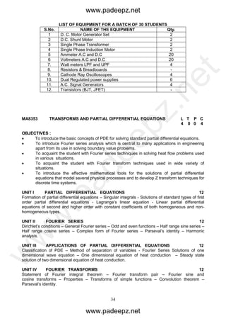 34
LIST OF EQUIPMENT FOR A BATCH OF 30 STUDENTS
S.No. NAME OF THE EQUIPMENT Qty.
1 D. C. Motor Generator Set 2
2 D.C. Shunt Motor 2
3 Single Phase Transformer 2
4 Single Phase Induction Motor 2
5 Ammeter A.C and D.C 20
6 Voltmeters A.C and D.C 20
7. Watt meters LPF and UPF 4
8. Resistors & Breadboards -
9. Cathode Ray Oscilloscopes 4
10. Dual Regulated power supplies 6
11. A.C. Signal Generators 4
12. Transistors (BJT, JFET) -
MA8353 TRANSFORMS AND PARTIAL DIFFERENTIAL EQUATIONS L T P C
4 0 0 4
OBJECTIVES :
 To introduce the basic concepts of PDE for solving standard partial differential equations.
 To introduce Fourier series analysis which is central to many applications in engineering
apart from its use in solving boundary value problems.
 To acquaint the student with Fourier series techniques in solving heat flow problems used
in various situations.
 To acquaint the student with Fourier transform techniques used in wide variety of
situations.
 To introduce the effective mathematical tools for the solutions of partial differential
equations that model several physical processes and to develop Z transform techniques for
discrete time systems.
UNIT I PARTIAL DIFFERENTIAL EQUATIONS 12
Formation of partial differential equations – Singular integrals - Solutions of standard types of first
order partial differential equations - Lagrange’s linear equation - Linear partial differential
equations of second and higher order with constant coefficients of both homogeneous and non-
homogeneous types.
UNIT II FOURIER SERIES 12
Dirichlet’s conditions – General Fourier series – Odd and even functions – Half range sine series –
Half range cosine series – Complex form of Fourier series – Parseval’s identity – Harmonic
analysis.
UNIT III APPLICATIONS OF PARTIAL DIFFERENTIAL EQUATIONS 12
Classification of PDE – Method of separation of variables - Fourier Series Solutions of one
dimensional wave equation – One dimensional equation of heat conduction – Steady state
solution of two dimensional equation of heat conduction.
UNIT IV FOURIER TRANSFORMS 12
Statement of Fourier integral theorem – Fourier transform pair – Fourier sine and
cosine transforms – Properties – Transforms of simple functions – Convolution theorem –
Parseval’s identity.
www.padeepz.net
www.padeepz.net
w
w
w
.padeepz.net
 