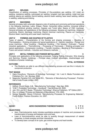 36
UNIT II WELDING 8
Classification of welding processes. Principles of Oxy-acetylene gas welding. A.C metal arc
welding, resistance welding, submerged arc welding, tungsten inert gas welding, metal inert gas
welding, plasma arc welding, thermit welding, electron beam welding, laser beam welding, defects
in welding, soldering and brazing.
UNIT III MACHINING 13
General principles (with schematic diagrams only) of working and commonly performed operations
in the following machines: Lathe, Shaper, Planer, Horizontal milling machine, Universal drilling
machine, Cylindrical grinding machine, Capstan and Turret lathe. Basics of CNC machines.
General principles and applications of the following processes: Abrasive jet machining, Ultrasonic
machining, Electric discharge machining, Electro chemical machining, Plasma arc machining,
Electron beam machining and Laser beam machining.
UNIT IV FORMING AND SHAPING OF PLASTICS 7
Types of plastics - Characteristics of the forming and shaping processes – Moulding of
Thermoplastics – Working principles and typical applications of - Injection moulding – Plunger and
screw machines – Blow moulding – Rotational moulding – Film blowing – Extrusion - Typical
industrial applications – Thermoforming – Processing of Thermosets – Working principles and
typical applications - Compression moulding – Transfer moulding – Bonding of Thermoplastics –
Fusion and solvent methods – Induction and Ultrasonic methods
UNIT V METAL FORMING AND POWDER METALLURGY 9
Principles and applications of the following processes: Forging, Rolling, Extrusion, Wire drawing
and Spinning, Powder metallurgy – Principal steps involved advantages, disadvantages and
limitations of powder metallurgy.
TOTAL: 45 PERIODS
OUTCOME:
 The Students can able to use different manufacturing process and use this in industry for
component production
TEXT BOOKS
1. Hajra Choudhury, “Elements of Workshop Technology”, Vol. I and II, Media Promoters and
Publishers Pvt., Ltd., Mumbai, 2005.
2. Nagendra Parashar B.S. and Mittal R.K., “Elements of Manufacturing Processes”, Prentice-
Hall of India Private Limited, 2007.
REFERENCES
1. Adithan. M and Gupta. A.B., “Manufacturing Technology”, New Age, 2006.
2. “H.M.T. Production Technology – Handbook”, Tata McGraw-Hill, 2000.
3. Jain. R.K. and S.C. Gupta, “Production Technology”, Khanna Publishers. 16th
Edition,2001.
4. Roy. A. Linberg, “Process and Materials of Manufacture”, PHI, 2000.
5. Serope Kalpajian, Steven R.Schmid, “Manufacturing Processes for Engineering Materials”,
Fourth Edition, Pearson Education, Inc. 2007.
AE8301 AERO ENGINEERING THERMODYNAMICS L T P C
3 0 0 3
OBJECTIVES:
 Aero Thermodynamics study includes quantitative analysis of machine and processes for
transformation of energy and between work and heat.
 Laws of thermodynamics would be able to quantify through measurement of related
properties, to these energies and their interactions.
 To develop basic concept of air cycle, gas turbine engines and heat transfer.
www.padeepz.net
www.padeepz.net
w
w
w
.padeepz.net
 