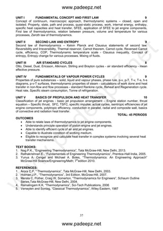37
UNIT I FUNDAMENTAL CONCEPT AND FIRST LAW 9
Concept of continuum, macroscopic approach, thermodynamic systems – closed, open and
isolated. Property, state, path and process, quasi-static process, work, internal energy, enthalpy,
specific heat capacities and heat transfer, SFEE, application of SFEE to jet engine components,
First law of thermodynamics, relation between pressure, volume and temperature for various
processes, Zeroth law of thermodynamics.
UNIT II SECOND LAW AND ENTROPY 9
Second law of thermodynamics – Kelvin Planck and Clausius statements of second law.
Reversibility and Irreversibility, Thermal reservoir, Carnot theorem. Carnot cycle, Reversed Carnot
cycle, efficiency, COP, Thermodynamic temperature scale - Clausius inequality, Concept of
entropy, Entropy change for various processes. Mixing of fluids.
UNIT III AIR STANDARD CYCLES 8
Otto, Diesel, Dual, Ericsson, Atkinson, Stirling and Brayton cycles - air standard efficiency - mean
effective pressure.
UNIT IV FUNDAMENTALS OF VAPOUR POWER CYCLES 9
Properties of pure substances – solid, liquid and vapour phases, phase rule, p-v, p-T, T-v, T-s, h-s
diagrams, p-v-T surfaces, thermodynamic properties of steam - calculations of work done and heat
transfer in non-flow and flow processes - standard Rankine cycle, Reheat and Regeneration cycle.
Heat rate, Specific steam consumption, Tonne of refrigeration.
UNIT V BASICS OF PROPULSION AND HEAT TRANSFER 10
Classification of jet engines - basic jet propulsion arrangement – Engine station number, thrust
equation – Specific thrust, SFC, TSFC, specific impulse, actual cycles, isentropic efficiencies of jet
engine components, polytropic efficiency, conduction in parallel, radial and composite wall, basics
of convective and radiation heat transfer.
TOTAL: 45 PERIODS
OUTCOMES
 Able to relate laws of thermodynamics to jet engine components.
 Understands principle operation of piston engine and jet engines.
 Able to identify efficient cycle of air and jet engines.
 Capable to illustrate condition of working medium.
 Eligible to recognize and calculate heat transfer in complex systems involving several heat
transfer mechanisms.
TEXT BOOKS:
1. Nag.P.K., “Engineering Thermodynamics”, Tata McGraw-Hill, New Delhi, 2013.
2. Rathakrishnan E., “Fundamentals of Engineering Thermodynamics”, Prentice-Hall India, 2005.
3. Yunus A. Cengel and Michael A. Boles, “Thermodynamics: An Engineering Approach”
McGraw-Hill Science/Engineering/Math; 7th
edition 2010.
REFERENCES:
1. Arora C.P, “ Thermodynamics”, Tata McGraw-Hill, New Delhi, 2003.
2. Holman.J.P., “Thermodynamics”, 3rd Edition, McGraw-Hill, 2007.
3. Merala C, Pother, Craig W, Somerton, “Thermodynamics for Engineers”, Schaum Outline
Series,Tata McGraw-Hill, New Delhi, 2004.
4. Ramalingam K.K. “Thermodynamics”, Sci-Tech Publications, 2006
5. Venwylen and Sontag, “Classical Thermodynamics”, Wiley Eastern, 1987
www.padeepz.net
www.padeepz.net
w
w
w
.padeepz.net
 