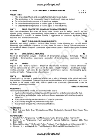 38
CE8394 FLUID MECHANICS AND MACHINERY L T P C
4 0 0 4
OBJECTIVES:
 The properties of fluids and concept of control volume are studied
 The applications of the conservation laws to flow through pipes are studied.
 To understand the importance of dimensional analysis
 To understand the importance of various types of flow in pumps.
 To understand the importance of various types of flow in turbines.
UNIT I FLUID PROPERTIES AND FLOW CHARACTERISTICS 12
Units and dimensions- Properties of fluids- mass density, specific weight, specific volume,
specific gravity, viscosity, compressibility, vapor pressure, surface tension and capillarity. Flow
characteristics – concept of control volume - application of continuity equation, energy
equation and momentum equation.
UNIT II FLOW THROUGH CIRCULAR CONDUITS 12
Hydraulic and energy gradient - Laminar flow through circular conduits and circular annuli-
Boundary layer concepts – types of boundary layer thickness – Darcy Weisbach equation –
friction factor- Moody diagram- commercial pipes- minor losses – Flow through pipes in series
and parallel.
UNIT III DIMENSIONAL ANALYSIS 12
Need for dimensional analysis – methods of dimensional analysis – Similitude –types of
similitude - Dimensionless parameters- application of dimensionless parameters – Model
analysis.
UNIT IV PUMPS 12
Impact of jets - Euler’s equation - Theory of roto-dynamic machines – various efficiencies–
velocity components at entry and exit of the rotor- velocity triangles - Centrifugal pumps–
working principle - work done by the impeller - performance curves - Reciprocating pump-
working principle – Rotary pumps –classification.
UNIT V TURBINES 12
Classification of turbines – heads and efficiencies – velocity triangles. Axial, radial and mixed
flow turbines. Pelton wheel, Francis turbine and Kaplan turbines- working principles - work done
by water on the runner – draft tube. Specific speed - unit quantities – performance curves for
turbines – governing of turbines.
TOTAL: 60 PERIODS
OUTCOMES:
Upon completion of this course, the students will be able to
 Apply mathematical knowledge to predict the properties and characteristics of a fluid.
 Can analyse and calculate major and minor losses associated with pipe flow in piping
networks.
 Can mathematically predict the nature of physical quantities
 Can critically analyse the performance of pumps
 Can critically analyse the performance of turbines.
TEXT BOOK:
1. Modi P.N. and Seth, S.M. "Hydraulics and Fluid Mechanics", Standard Book House, New
Delhi 2013.
REFERENCES:
1. Graebel. W.P, "Engineering Fluid Mechanics", Taylor & Francis, Indian Reprint, 2011
2. Kumar K. L., "Engineering Fluid Mechanics", Eurasia Publishing House(p) Ltd., New
Delhi 2016
3. Robert W.Fox, Alan T. McDonald, Philip J.Pritchard, “Fluid Mechanics and Machinery”, 2011.
4. Streeter, V. L. and Wylie E. B., "Fluid Mechanics", McGraw Hill Publishing Co. 2010
www.padeepz.net
www.padeepz.net
w
w
w
.padeepz.net
 