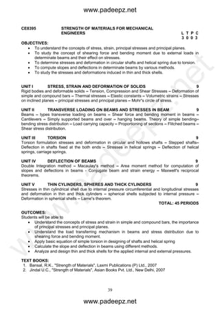39
CE8395 STRENGTH OF MATERIALS FOR MECHANICAL
ENGINEERS L T P C
3 0 0 3
OBJECTIVES:
 To understand the concepts of stress, strain, principal stresses and principal planes.
 To study the concept of shearing force and bending moment due to external loads in
determinate beams and their effect on stresses.
 To determine stresses and deformation in circular shafts and helical spring due to torsion.
 To compute slopes and deflections in determinate beams by various methods.
 To study the stresses and deformations induced in thin and thick shells.
UNIT I STRESS, STRAIN AND DEFORMATION OF SOLIDS 9
Rigid bodies and deformable solids – Tension, Compression and Shear Stresses – Deformation of
simple and compound bars – Thermal stresses – Elastic constants – Volumetric strains – Stresses
on inclined planes – principal stresses and principal planes – Mohr’s circle of stress.
UNIT II TRANSVERSE LOADING ON BEAMS AND STRESSES IN BEAM 9
Beams – types transverse loading on beams – Shear force and bending moment in beams –
Cantilevers – Simply supported beams and over – hanging beams. Theory of simple bending–
bending stress distribution – Load carrying capacity – Proportioning of sections – Flitched beams –
Shear stress distribution.
UNIT III TORSION 9
Torsion formulation stresses and deformation in circular and hollows shafts – Stepped shafts–
Deflection in shafts fixed at the both ends – Stresses in helical springs – Deflection of helical
springs, carriage springs.
UNIT IV DEFLECTION OF BEAMS 9
Double Integration method – Macaulay’s method – Area moment method for computation of
slopes and deflections in beams - Conjugate beam and strain energy – Maxwell’s reciprocal
theorems.
UNIT V THIN CYLINDERS, SPHERES AND THICK CYLINDERS 9
Stresses in thin cylindrical shell due to internal pressure circumferential and longitudinal stresses
and deformation in thin and thick cylinders – spherical shells subjected to internal pressure –
Deformation in spherical shells – Lame’s theorem.
TOTAL: 45 PERIODS
OUTCOMES:
Students will be able to
 Understand the concepts of stress and strain in simple and compound bars, the importance
of principal stresses and principal planes.
 Understand the load transferring mechanism in beams and stress distribution due to
shearing force and bending moment.
 Apply basic equation of simple torsion in designing of shafts and helical spring
 Calculate the slope and deflection in beams using different methods.
 Analyze and design thin and thick shells for the applied internal and external pressures.
TEXT BOOKS:
1. Bansal, R.K., "Strength of Materials", Laxmi Publications (P) Ltd., 2007
2. Jindal U.C., "Strength of Materials", Asian Books Pvt. Ltd., New Delhi, 2007
www.padeepz.net
www.padeepz.net
w
w
w
.padeepz.net
 