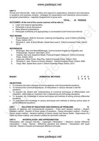 44
UNIT V
Formal and informal talk - listen to follow and respond to explanations, directions and instructions
in academic and business contexts - strategies for presentations and interactive communication -
group/pair presentations - negotiate disagreement in group work.
TOTAL : 30 PERIODS
OUTCOMES: At the end of the course Learners will be able to:
 Listen and respond appropriately.
 Participate in group discussions
 Make effective presentations
 Participate confidently and appropriately in conversations both formal and informal
TEXT BOOKS:
1. Brooks,Margret. Skills for Success. Listening and Speaking. Level 4 Oxford University
Press, Oxford: 2011.
2. Richards,C. Jack. & David Bholke. Speak Now Level 3. Oxford University Press, Oxford:
2010
REFERENCES
1. Bhatnagar, Nitin and MamtaBhatnagar. Communicative English for Engineers and
Professionals. Pearson: New Delhi, 2010.
2. Hughes, Glyn and Josephine Moate. Practical English Classroom. Oxford University
Press: Oxford, 2014.
3. Ladousse, Gillian Porter. Role Play. Oxford University Press: Oxford, 2014
4. Richards C. Jack. Person to Person (Starter). Oxford University Press: Oxford, 2006.
5. Vargo, Mari. Speak Now Level 4. Oxford University Press: Oxford, 2013.
MA8491 NUMERICAL METHODS L T P C
4 0 0 4
OBJECTIVES:
 To introduce the basic concepts of solving algebraic and transcendental equations.
 To introduce the numerical techniques of interpolation in various intervals in real life
situations.
 To acquaint the student with understanding of numerical techniques of differentiation and
integration which plays an important role in engineering and technology disciplines.
 To acquaint the knowledge of various techniques and methods of solving ordinary differential
equations.
 To understand the knowledge of various techniques and methods of solving various types of
partial differential equations.
UNIT I SOLUTION OF EQUATIONS AND EIGENVALUE PROBLEMS 12
Solution of algebraic and transcendental equations - Fixed point iteration method – Newton
Raphson method - Solution of linear system of equations - Gauss elimination method – Pivoting -
Gauss Jordan method – Iterative methods of Gauss Jacobi and Gauss Seidel - Eigenvalues of a
matrix by Power method and Jacobi’s method for symmetric matrices.
UNIT II INTERPOLATION AND APPROXIMATION 12
Interpolation with unequal intervals - Lagrange's interpolation – Newton’s divided difference
interpolation – Cubic Splines - Difference operators and relations - Interpolation with equal
intervals - Newton’s forward and backward difference formulae.
www.padeepz.net
www.padeepz.net
w
w
w
.padeepz.net
 