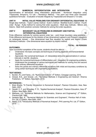 45
UNIT III NUMERICAL DIFFERENTIATION AND INTEGRATION 12
Approximation of derivatives using interpolation polynomials - Numerical integration using
Trapezoidal, Simpson’s 1/3 rule – Romberg’s Method - Two point and three point Gaussian
quadrature formulae – Evaluation of double integrals by Trapezoidal and Simpson’s 1/3 rules.
UNIT IV INITIAL VALUE PROBLEMS FOR ORDINARY DIFFERENTIAL EQUATIONS 12
Single step methods - Taylor’s series method - Euler’s method - Modified Euler’s method - Fourth
order Runge - Kutta method for solving first order equations - Multi step methods - Milne’s and
Adams - Bash forth predictor corrector methods for solving first order equations.
UNIT V BOUNDARY VALUE PROBLEMS IN ORDINARY AND PARTIAL
DIFFERENTIAL EQUATIONS 12
Finite difference methods for solving second order two - point linear boundary value problems -
Finite difference techniques for the solution of two dimensional Laplace’s and Poisson’s equations
on rectangular domain – One dimensional heat flow equation by explicit and implicit (Crank
Nicholson) methods – One dimensional wave equation by explicit method.
TOTAL : 60 PERIODS
OUTCOMES:
Upon successful completion of the course, students should be able to:
 Understand the basic concepts and techniques of solving algebraic and transcendental
equations.
 Appreciate the numerical techniques of interpolation and error approximations in various
intervals in real life situations.
 Apply the numerical techniques of differentiation and integration for engineering problems.
 Understand the knowledge of various techniques and methods for solving first and second
order ordinary differential equations.
 Solve the partial and ordinary differential equations with initial and boundary conditions by
using certain techniques with engineering applications.
TEXT BOOKS :
1. Burden, R.L and Faires, J.D, "Numerical Analysis", 9th
Edition, Cengage Learning, 2016.
2. Grewal, B.S., and Grewal, J.S., "Numerical Methods in Engineering and Science", Khanna
Publishers, 10th
Edition, New Delhi, 2015.
REFERENCES :
1. Brian Bradie, "A Friendly Introduction to Numerical Analysis", Pearson Education, Asia, New
Delhi, 2007.
2. Gerald. C. F. and Wheatley. P. O., "Applied Numerical Analysis", Pearson Education, Asia, 6th
Edition, New Delhi, 2006.
3. Mathews, J.H. "Numerical Methods for Mathematics, Science and Engineering", 2nd
Edition,
Prentice Hall, 1992.
4. Sankara Rao. K., "Numerical Methods for Scientists and Engineers", Prentice Hall of India
Pvt. Ltd, 3rd
Edition, New Delhi, 2007.
5. Sastry, S.S, "Introductory Methods of Numerical Analysis", PHI Learning Pvt. Ltd, 5th
Edition,
2015
www.padeepz.net
www.padeepz.net
w
w
w
.padeepz.net
 