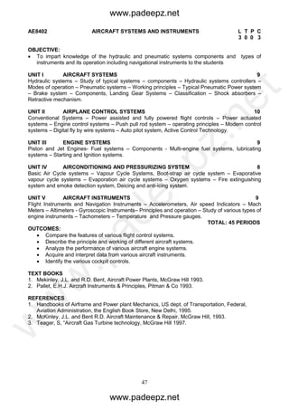 47
AE8402 AIRCRAFT SYSTEMS AND INSTRUMENTS L T P C
3 0 0 3
OBJECTIVE:
 To impart knowledge of the hydraulic and pneumatic systems components and types of
instruments and its operation including navigational instruments to the students
UNIT I AIRCRAFT SYSTEMS 9
Hydraulic systems – Study of typical systems – components – Hydraulic systems controllers –
Modes of operation – Pneumatic systems – Working principles – Typical Pneumatic Power system
– Brake system – Components, Landing Gear Systems – Classification – Shock absorbers –
Retractive mechanism.
UNIT II AIRPLANE CONTROL SYSTEMS 10
Conventional Systems – Power assisted and fully powered flight controls – Power actuated
systems – Engine control systems – Push pull rod system – operating principles – Modern control
systems – Digital fly by wire systems – Auto pilot system, Active Control Technology.
UNIT III ENGINE SYSTEMS 9
Piston and Jet Engines- Fuel systems – Components - Multi-engine fuel systems, lubricating
systems – Starting and Ignition systems.
UNIT IV AIRCONDITIONING AND PRESSURIZING SYSTEM 8
Basic Air Cycle systems – Vapour Cycle Systems, Boot-strap air cycle system – Evaporative
vapour cycle systems – Evaporation air cycle systems – Oxygen systems – Fire extinguishing
system and smoke detection system, Deicing and anti-icing system.
UNIT V AIRCRAFT INSTRUMENTS 9
Flight Instruments and Navigation Instruments – Accelerometers, Air speed Indicators – Mach
Meters – Altimeters - Gyroscopic Instruments– Principles and operation – Study of various types of
engine instruments – Tachometers – Temperature and Pressure gauges.
TOTAL: 45 PERIODS
OUTCOMES:
 Compare the features of various flight control systems.
 Describe the principle and working of different aircraft systems.
 Analyze the performance of various aircraft engine systems.
 Acquire and interpret data from various aircraft instruments.
 Identify the various cockpit controls.
TEXT BOOKS
1. Mekinley, J.L. and R.D. Bent, Aircraft Power Plants, McGraw Hill 1993.
2. Pallet, E.H.J. Aircraft Instruments & Principles, Pitman & Co 1993.
REFERENCES
1. Handbooks of Airframe and Power plant Mechanics, US dept. of Transportation, Federal,
Aviation Administration, the English Book Store, New Delhi, 1995.
2. McKinley, J.L. and Bent R.D. Aircraft Maintenance & Repair, McGraw Hill, 1993.
3. Teager, S, “Aircraft Gas Turbine technology, McGraw Hill 1997.
www.padeepz.net
www.padeepz.net
w
w
w
.padeepz.net
 