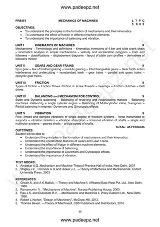 48
PR8451 MECHANICS OF MACHINES L T P C
3 0 0 3
OBJECTIVES:
 To understand the principles in the formation of mechanisms and their kinematics.
 To understand the effect of friction in different machine elements.
 To understand the importance of balancing and vibration.
UNIT I KINEMATICS OF MACHINES 9
Mechanisms – Terminology and definitions – kinematics inversions of 4 bar and slide crank chain
– kinematics analysis in simple mechanisms – velocity and acceleration polygons – Cam and
followers – classifications – displacement diagrams - layout of plate cam profiles – derivatives of
followers motion
UNIT II GEARS AND GEAR TRAINS 9
Spur gear – law of toothed gearing – involute gearing – Interchangeable gears – Gear tooth action
interference and undercutting – nonstandard teeth – gear trains – parallel axis gears trains –
epicyclic gear trains.
UNIT III FRICTION 9
Types of friction – Friction Drives -friction in screw threads – bearings – Friction clutches – Belt
drives
UNIT IV BALANCING and MECHANISM FOR CONTROL 9
Static and Dynamic balancing – Balancing of revolving and reciprocating masses – Balancing
machines -Balancing a single cylinder engine – Balancing of Multi-cylinder inline, V-engines –
Partial balancing in engines- Governors and Gyroscopic effects.
UNIT V VIBRATION 9
Free, forced and damped vibrations of single degree of freedom systems – force transmitted to
supports – vibration Isolation – vibration absorption – torsional vibration of shafts – single and
multirotor systems – geared shafts – critical speed of shafts.
TOTAL: 45 PERIODS
OUTCOMES:
Student will be able to
 Understand the principles in the formation of mechanisms and their kinematics.
 Understand the construction features of Gears and Gear Trains.
 Understand the effect of friction in different machine elements.
 Understand the importance of balancing.
 Understand the importance of Governors and Gyroscopic effects.
 Understand the importance of vibration.
TEXT BOOKS:
1. Ambekar A.G.,Mechanism and Machine Theory‖ Prentice Hall of India, New Delhi, 2007
2. Shigley J.E., Pennock G.R and Uicker J.J., ―Theory of Machines and Mechanisms‖, Oxford
University Press, 2003
REFERENCES:
1. Ghosh.A, and A.K.Mallick, ―Theory and Machine ‖, Affiliated East-West Pvt. Ltd., New Delhi,
1988.
2. Ramamurthi. V., "Mechanisms of Machine", Narosa Publishing House, 2005.
3. Rao.J.S. and Dukkipatti R.V. ―Mechanisms and Machines ‖, Wiley-Eastern Ltd., New Delhi,
1998.
4. Robert L.Norton, "Design of Machinery", McGraw-Hill, 2012.
5. Thomas Bevan, ―Theory of Machines‖, CBS Publishers and Distributors, 2010.
www.padeepz.net
www.padeepz.net
w
w
w
.padeepz.net
 