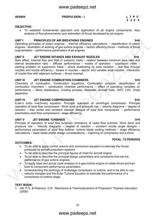 50
AE8404 PROPULSION – I L T P C
3 2 0 4
OBJECTIVE:
 To establish fundamental approach and application of jet engine components. Also
analysis of flow phenomenon and estimation of thrust developed by jet engine.
UNIT I PRINCIPLES OF AIR BREATHING ENGINES 9+6
Operating principles of piston engines – thermal efficiency calculations – classification of piston
engines - illustration of working of gas turbine engines – factors affecting thrust – methods of thrust
augmentation – performance parameters of jet engines.
UNIT II JET ENGINE INTAKES AND EXHAUST NOZZLES 9+6
Ram effect, Internal flow and Stall in subsonic inlets – relation between minimum area ratio and
eternal deceleration ratio – diffuser performance – modes of operation - supersonic inlets –
starting problem on supersonic inlets – shock swallowing by area variation – real flow through
nozzles and nozzle efficiency – losses in nozzles – ejector and variable area nozzles - interaction
of nozzle flow with adjacent surfaces – thrust reversal.
UNIT III JET ENGINE COMBUSTION CHAMBERS 9+6
Chemistry of combustion, Combustion equations, Combustion process, classification of
combustion chambers – combustion chamber performance – effect of operating variables on
performance – flame stabilization, Cooling process, Materials, Aircraft fuels, HHV, LHV, Orsat
apparatus
UNIT IV JET ENGINE COMPRESSORS 9+6
Euler’s turbo machinery equation, Principle operation of centrifugal compressor, Principle
operation of axial flow compressor– Work done and pressure rise – velocity diagrams – degree of
reaction – free vortex and constant reaction designs of axial flow compressor – performance
parameters axial flow compressors– stage efficiency.
UNIT V JET ENGINE TURBINES 9+6
Principle of operation of axial flow turbines– limitations of radial flow turbines- Work done and
pressure rise – Velocity diagrams – degree of reaction – constant nozzle angle designs –
performance parameters of axial flow turbine– turbine blade cooling methods – stage efficiency
calculations – basic blade profile design considerations – matching of compressor and turbine
TOTAL :75 PERIODS
OUTCOMES:
 To be able to apply control volume and momentum equation to estimate the forces
produced by aircraft propulsion systems
 To be able to describe the principal figures of merit for aircraft engine
 To be able to describe the principal design parameters and constraints that set the
performance of gas turbine engines.
 To apply ideal and actual cycle analysis to a gas turbine engine to relate thrust and fuel
burn to component performance parameters.
 Understanding the workings of multistage compressor or turbine, and to be able to use
velocity triangles and the Euler Turbine Equation to estimate the performance of a
compressor or turbine stage.
TEXT BOOK:
1. Hill, P.G. & Peterson, C.R. “Mechanics & Thermodynamics of Propulsion” Pearson education
(2009)
www.padeepz.net
www.padeepz.net
w
w
w
.padeepz.net
 