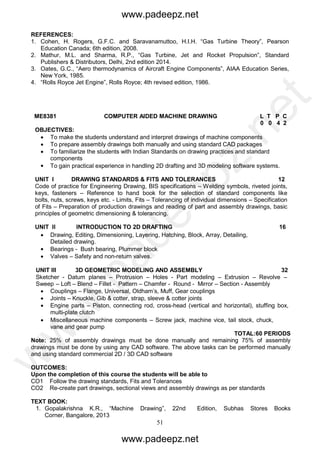 51
REFERENCES:
1. Cohen, H. Rogers, G.F.C. and Saravanamuttoo, H.I.H. “Gas Turbine Theory”, Pearson
Education Canada; 6th edition, 2008.
2. Mathur, M.L. and Sharma, R.P., “Gas Turbine, Jet and Rocket Propulsion”, Standard
Publishers & Distributors, Delhi, 2nd edition 2014.
3. Oates, G.C., “Aero thermodynamics of Aircraft Engine Components”, AIAA Education Series,
New York, 1985.
4. “Rolls Royce Jet Engine”, Rolls Royce; 4th revised edition, 1986.
ME8381 COMPUTER AIDED MACHINE DRAWING L T P C
0 0 4 2
OBJECTIVES:
 To make the students understand and interpret drawings of machine components
 To prepare assembly drawings both manually and using standard CAD packages
 To familiarize the students with Indian Standards on drawing practices and standard
components
 To gain practical experience in handling 2D drafting and 3D modeling software systems.
UNIT I DRAWING STANDARDS & FITS AND TOLERANCES 12
Code of practice for Engineering Drawing, BIS specifications – Welding symbols, riveted joints,
keys, fasteners – Reference to hand book for the selection of standard components like
bolts, nuts, screws, keys etc. - Limits, Fits – Tolerancing of individual dimensions – Specification
of Fits – Preparation of production drawings and reading of part and assembly drawings, basic
principles of geometric dimensioning & tolerancing.
UNIT II INTRODUCTION TO 2D DRAFTING 16
 Drawing, Editing, Dimensioning, Layering, Hatching, Block, Array, Detailing,
Detailed drawing.
 Bearings - Bush bearing, Plummer block
 Valves – Safety and non-return valves.
UNIT III 3D GEOMETRIC MODELING AND ASSEMBLY 32
Sketcher - Datum planes – Protrusion – Holes - Part modeling – Extrusion – Revolve –
Sweep – Loft – Blend – Fillet - Pattern – Chamfer - Round - Mirror – Section - Assembly
 Couplings – Flange, Universal, Oldham’s, Muff, Gear couplings
 Joints – Knuckle, Gib & cotter, strap, sleeve & cotter joints
 Engine parts – Piston, connecting rod, cross-head (vertical and horizontal), stuffing box,
multi-plate clutch
 Miscellaneous machine components – Screw jack, machine vice, tail stock, chuck,
vane and gear pump
TOTAL:60 PERIODS
Note: 25% of assembly drawings must be done manually and remaining 75% of assembly
drawings must be done by using any CAD software. The above tasks can be performed manually
and using standard commercial 2D / 3D CAD software
OUTCOMES:
Upon the completion of this course the students will be able to
CO1 Follow the drawing standards, Fits and Tolerances
CO2 Re-create part drawings, sectional views and assembly drawings as per standards
TEXT BOOK:
1. Gopalakrishna K.R., “Machine Drawing”, 22nd Edition, Subhas Stores Books
Corner, Bangalore, 2013
www.padeepz.net
www.padeepz.net
w
w
w
.padeepz.net
 
