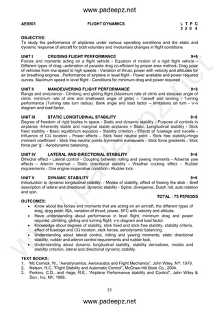 53
AE8501 FLIGHT DYNAMICS L T P C
3 2 0 4
OBJECTIVE:
To study the performance of airplanes under various operating conditions and the static and
dynamic response of aircraft for both voluntary and involuntary changes in flight conditions
UNIT I CRUISING FLIGHT PERFORMANCE 9+6
Forces and moments acting on a flight vehicle - Equation of motion of a rigid flight vehicle -
Different types of drag –estimation of parasite drag co-efficient by proper area method- Drag polar
of vehicles from low speed to high speeds - Variation of thrust, power with velocity and altitudes for
air breathing engines . Performance of airplane in level flight - Power available and power required
curves. Maximum speed in level flight - Conditions for minimum drag and power required
UNIT II MANOEUVERING FLIGHT PERFORMANCE 9+6
Range and endurance - Climbing and gliding flight (Maximum rate of climb and steepest angle of
climb, minimum rate of sink and shallowest angle of glide) – Takeoff and landing - Turning
performance (Turning rate turn radius). Bank angle and load factor – limitations on turn - V-n
diagram and load factor.
UNIT III STATIC LONGITUDINAL STABILITY 9+6
Degree of freedom of rigid bodies in space - Static and dynamic stability - Purpose of controls in
airplanes -Inherently stable and marginal stable airplanes – Static, Longitudinal stability - Stick
fixed stability - Basic equilibrium equation - Stability criterion - Effects of fuselage and nacelle -
Influence of CG location - Power effects - Stick fixed neutral point - Stick free stability-Hinge
moment coefficient - Stick free neutral points-Symmetric maneuvers - Stick force gradients - Stick
force per 'g' - Aerodynamic balancing.
UNIT IV LATERAL AND DIRECTIONAL STABILITY 9+6
Dihedral effect - Lateral control - Coupling between rolling and yawing moments - Adverse yaw
effects - Aileron reversal - Static directional stability - Weather cocking effect - Rudder
requirements - One engine inoperative condition - Rudder lock.
UNIT V DYNAMIC STABILITY 9+6
Introduction to dynamic longitudinal stability: - Modes of stability, effect of freeing the stick - Brief
description of lateral and directional. dynamic stability - Spiral, divergence, Dutch roll, auto rotation
and spin.
TOTAL : 75 PERIODS
OUTCOMES:
 Know about the forces and moments that are acting on an aircraft, the different types of
drag, drag polar, ISA, variation of thrust, power, SFC with velocity and altitude.
 Have understanding about performance in level flight, minimum drag and power
required, climbing, gliding and turning flight, v-n diagram and load factor.
 Knowledge about degrees of stability, stick fixed and stick free stability, stability criteria,
effect of fuselage and CG location, stick forces, aerodynamic balancing.
 Understanding about lateral control, rolling and yawing moments, static directional
stability, rudder and aileron control requirements and rudder lock.
 Understanding about dynamic longitudinal stability, stability derivatives, modes and
stability criterion, lateral and directional dynamic stability.
TEXT BOOKS:
1. Mc Cornick. W., “Aerodynamics, Aeronautics and Flight Mechanics”, John Wiley, NY, 1979.
2. Nelson, R.C. “Flight Stability and Automatic Control”, McGraw-Hill Book Co., 2004.
3. Perkins, C.D., and Hage, R.E., “Airplane Performance stability and Control”, John Wiley &
Son:, Inc, NY, 1988.
www.padeepz.net
www.padeepz.net
w
w
w
.padeepz.net
 