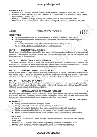 54
REFERENCES :
1. Babister, A.W., “Aircraft Dynamic Stability and Response”, Pergamon Press, Oxford, 1980.
2. Dommasch, D.O., Sherby, S.S., and Connolly, T.F., “Aeroplane Aero dynamics”, Third Edition,
Issac Pitman, London, 1981.
3. Etkin, B., “Dynamics of Flight Stability and Control”, Edn. 2, John Wiley, NY, 1982.
4. Mc Cornick B. W, “Aerodynamics, Aeronautics and Flight Mechanics”, John Wiley, NY, 1995.
AE8502 AIRCRAFT STRUCTURES - II L T P C
3 2 0 4
OBJECTIVES:
 To provide the behavior of loads experience of aircraft indigenous components.
 To provide the students adopt with various methods for analysis of aircraft wings and
fuselage.
 To provide conception design of major aircraft structural components.
 To provide the better understate the low weight structures.
UNIT I UNSYMMETRICAL BENDING 9+6
Bending of symmetric beams subject to skew loads - bending stresses in beams of unsymmetrical
sections – generalized k-method, neutral axis method, principal axis method, Advantages and
Disadvantages of three methods.
UNIT II SHEAR FLOW IN OPEN SECTIONS 9+6
Thin walled beams – concept of shear flow – the shear centre and its determination – shear flow
distribution in symmetrical and unsymmetrical thin-walled sections – structural idealization – shear
flow variation in idealized sections-Applications of shear flow calculations.
UNIT III SHEAR FLOW IN CLOSED SECTIONS 9+6
Bredt - Batho theory – single-cell and multi-cell tubes subject to torsion – shear flow distribution in
thin-walled single & multi-cell structures subject to combined bending and torsion – with walls
effective and ineffective in bending-Importance of shear flow & shear center determination.
UNIT IV BUCKLING OF PLATES 9+6
Bending of thin plates - local buckling stress of thin walled sections – crippling strength estimation-
thin skin stringer panel-effective skin width –inter rivet buckling-skin stringer panel-Integrally
stiffened panels-cutouts- Lightly loaded beams.
UNIT V STRESS ANALYSIS OF WING AND FUSELAGE 9+6
Aircraft loads- classification – the V-n diagram – shear force and bending moment distribution over
the aircraft wing and fuselage – shear flow in thin-webbed beams with parallel and non-parallel
flanges – complete tension field beams – semi-tension field beam theory.
TOTAL : 75 PERIODS
OUTCOMES
 Ability to understand loads acting an aircraft.
 Ability to identify& resolve the structural design& its limitations .
 Ability to improvise distribution their loads on aircraft member with safer limits.
 Ability to understand the design of low weight to high strength panel member.
 Ability to analyze the aircraft real structural components such as wings and fuselage.
TEXT BOOKS:
1. Bruhn. E.H., "Analysis and Design of Flight Vehicles Structures", Tri-state off-set Company,
USA, 1985.
2. Megson T M G , "Aircraft Structures for Engineering Students", Elsevier Ltd, 2012
3. Michael Chun-Yung Niu, “Airframe structural Design ”,Conmilit Press Ltd,1998
www.padeepz.net
www.padeepz.net
w
w
w
.padeepz.net
 