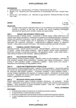 56
REFERENCES
1. Rathakrishnan, E., “Gas Dynamics”, 6th
Edition, Prentice Hall of India, 2017.
2. Shapiro, A.H., “Dynamics and Thermodynamics of Compressible Fluid Flow”, Ronald Press,
1982.
3. Zucrow, M.J. and Anderson, J.D., “Elements of gas dynamics”, McGraw-Hill Book Co.,New
York, 1989.
AE8504 PROPULSION – II L T P C
3 0 0 3
OBJECTIVE:
• To impart make students understand theory in non air-breathing and hypersonic propulsion
methods to students so that they are familiar with various propulsion technologies
associated with space launch vehicles, missiles and space probes.
UNIT I RAMJET AND SCRAMJET PROPULSION 8
Operating principle of Ramjet engine – combustion in Ramjet engine- ramjet performance and
sample ramjet design calculations - Introduction to hypersonic air breathing propulsion, hypersonic
vehicles and supersonic combustion- need for supersonic combustion for hypersonic propulsion –
salient features of scramjet engine and its applications for hypersonic vehicles – problems
associated with supersonic combustion – engine/airframe integration aspects of hypersonic
vehicles – various types scramjet combustors – fuel injection schemes in scramjet combustors.
UNIT II CHEMICAL ROCKET PROPULSION 9
Operating principle – specific impulse of a rocket – internal ballistics – performance characteristics
of rockets – simple rocket design problems – types of igniters- Rocket nozzle classification -
preliminary concepts in nozzle-less propulsion – air augmented rockets – pulse rocket motors –
static testing of rockets & instrumentation –safety considerations
UNIT III SOLID ROCKET PROPULSION 10
Salient features of solid propellant rockets – selection criteria of solid propellants – estimation of
solid propellant adiabatic flame temperature - propellant grain design considerations – erosive
burning in solid propellant rockets – combustion instability – strand burner and T-burner –
applications and advantages of solid propellant rockets.
UNIT IV LIQUID AND HYBRID ROCKET PROPULSION 10
Salient features of liquid propellant rockets – selection of liquid propellants – various feed systems
and injectors for liquid propellant rockets -thrust control and cooling in liquid propellant rockets and
the associated heat transfer problems – combustion instability in liquid propellant rockets –
peculiar problems associated with operation of cryogenic engines - Introduction to hybrid rocket
propulsion – standard and reverse hybrid systems- combustion mechanism in hybrid propellant
rockets – applications and limitations
UNIT V ADVANCED PROPULSION SYSTEMS 8
Electric rocket propulsion– types of electric propulsion techniques - Ion propulsion – Nuclear
rocket – comparison of performance of these propulsion systems with chemical rocket propulsion
systems – future applications of electric propulsion systems - Solar sail – current scenario of
advanced propulsion projects worldwide.
TOTAL: 45 PERIODS
OUTCOMES
 Understanding ramjet and hypersonic air breathing propulsion systems.
 To get familiarity in rocket propulsion systems.
 Knowing the applications and principles of liquid and solid-liquid propulsion systems.
 To gain knowledge about the advanced propulsion technique used for interplanetary
mission.
www.padeepz.net
www.padeepz.net
w
w
w
.padeepz.net
 