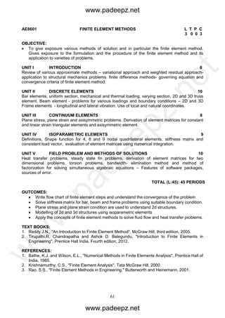 61
AE8601 FINITE ELEMENT METHODS L T P C
3 0 0 3
OBJECTIVE:
 To give exposure various methods of solution and in particular the finite element method.
Gives exposure to the formulation and the procedure of the finite element method and its
application to varieties of problems.
UNIT I INTRODUCTION 8
Review of various approximate methods – variational approach and weighted residual approach-
application to structural mechanics problems. finite difference methods- governing equation and
convergence criteria of finite element method.
UNIT II DISCRETE ELEMENTS 10
Bar elements, uniform section, mechanical and thermal loading, varying section, 2D and 3D truss
element. Beam element - problems for various loadings and boundary conditions – 2D and 3D
Frame elements - longitudinal and lateral vibration. Use of local and natural coordinates.
UNIT III CONTINUUM ELEMENTS 8
Plane stress, plane strain and axisymmetric problems. Derivation of element matrices for constant
and linear strain triangular elements and axisymmetric element.
UNIT IV ISOPARAMETRIC ELEMENTS 9
Definitions, Shape function for 4, 8 and 9 nodal quadrilateral elements, stiffness matrix and
consistent load vector, evaluation of element matrices using numerical integration.
UNIT V FIELD PROBLEM AND METHODS OF SOLUTIONS 10
Heat transfer problems, steady state fin problems, derivation of element matrices for two
dimensional problems, torsion problems. bandwidth- elimination method and method of
factorization for solving simultaneous algebraic equations – Features of software packages,
sources of error.
TOTAL (L:45): 45 PERIODS
OUTCOMES:
 Write flow chart of finite element steps and understand the convergence of the problem
 Solve stiffness matrix for bar, beam and frame problems using suitable boundary condition.
 Plane stress and plane strain condition are used to understand 2d structures.
 Modelling of 2d and 3d structures using isoparametric elements
 Apply the concepts of finite element methods to solve fluid flow and heat transfer problems.
TEXT BOOKS:
1. Reddy J.N., "An Introduction to Finite Element Method", McGraw Hill, third edition, 2005.
2. Tirupathi.R. Chandrapatha and Ashok D. Belegundu, "Introduction to Finite Elements in
Engineering", Prentice Hall India, Fourth edition, 2012.
REFERENCES:
1. Bathe, K.J. and Wilson, E.L., "Numerical Methods in Finite Elements Analysis", Prentice Hall of
India, 1985.
2. Krishnamurthy, C.S., "Finite Element Analysis", Tata McGraw Hill, 2000.
3. Rao. S.S., "Finite Element Methods in Engineering," Butterworth and Heinemann, 2001.
www.padeepz.net
www.padeepz.net
w
w
w
.padeepz.net
 